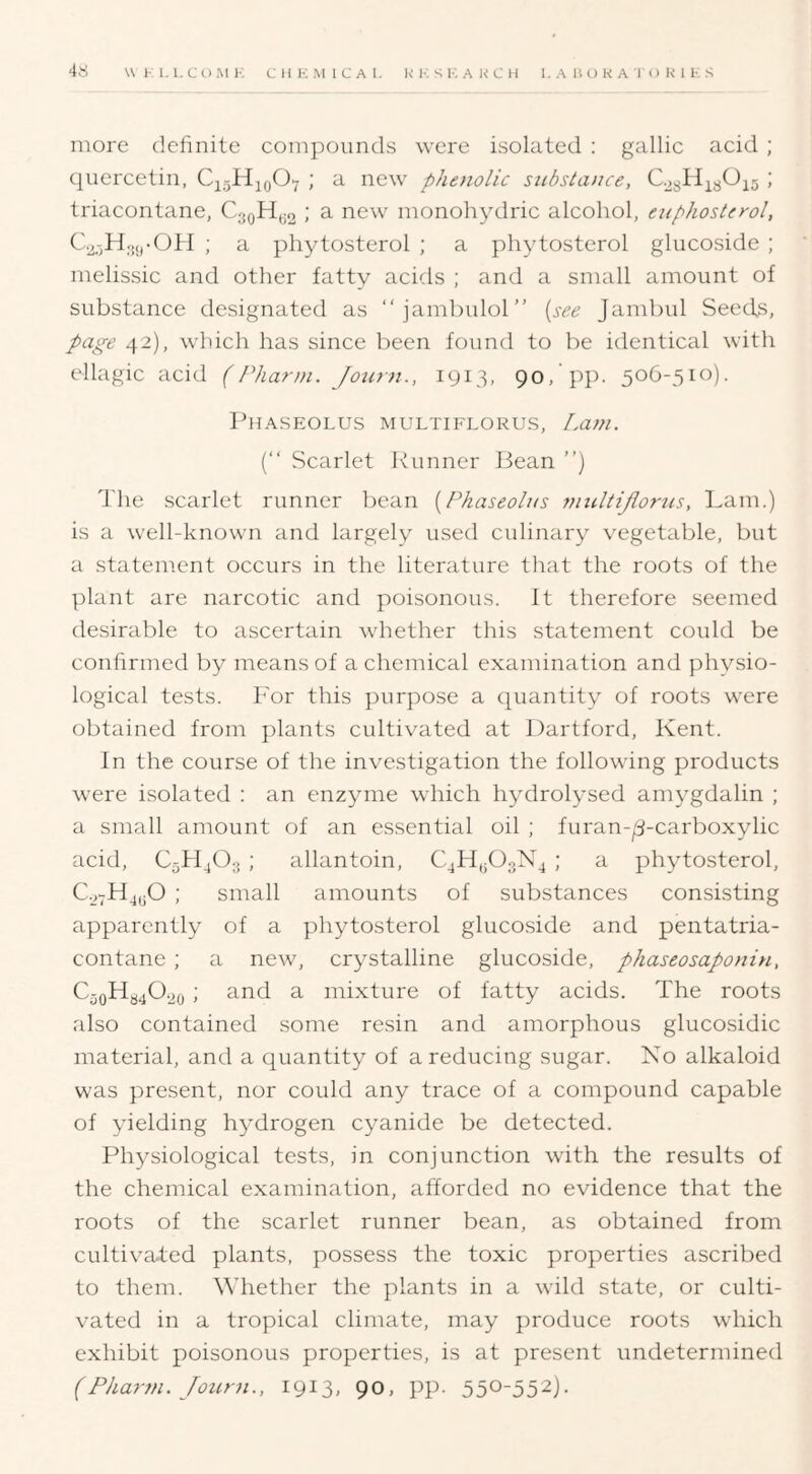 more definite compounds were isolated ; gallic acid ; quercetin, CjjHjoOy ; a new phenolic substance, ; triacontane, C3QHy2 ^ ^^w monohydric alcohol, euphosterol, C2,-jHoyOH ; a phytosterol ; a phytosterol glucoside ; melissic and other fatty acids ; and a small amount of substance designated as “jambulol” [see Jambul Seeds, page 42), which has since been found to be identical with ellagic acid (Pharm. Journ., 1913, 90/pp. 506-510). IhlASEOLUS MULTIFLORUS, Lam. (“ Scarlet Runner Bean ”) The scarlet runner bean [Fhaseolus ynultijlomis, Lam.) is a well-known and largely used culinary vegetable, but a statement occurs in the literature that the roots of the plant are narcotic and poisonous. It therefore seemed desirable to ascertain whether this statement could be confirmed by means of a chemical examination and physio- logical tests. For this ])urpose a quantity of roots were obtained from plants cultivated at Dartford, Kent. In the course of the investigation the following products were isolated : an enzyme which hydrolysed amygdalin ; a small amount of an essential oil ; furan-^-carboxylic acid, C5H4O3 ; allantoin, ; a phytosterol, ; small amounts of substances consisting apparently of a phytosterol glucoside and peiitatria- contane; a new, crystalline glucoside, phaseosaponin, CyoHy40.2o ; and a mixture of fatty acids. The roots also contained some resin and amorphous glucosidic material, and a quantity of a reducing sugar. No alkaloid was present, nor could any trace of a compound capable of yielding hydrogen cyanide be detected. Physiological tests, in conjunction with the results of the chemical examination, afforded no evidence that the roots of the scarlet runner bean, as obtained from cultivated plants, possess the toxic properties ascribed to them. \Miether the plants in a wild state, or culti- vated in a tropical climate, may produce roots which exhibit poisonous properties, is at present undetermined (Pharm. Joiirn., 1913, 90, pp. 550-552).