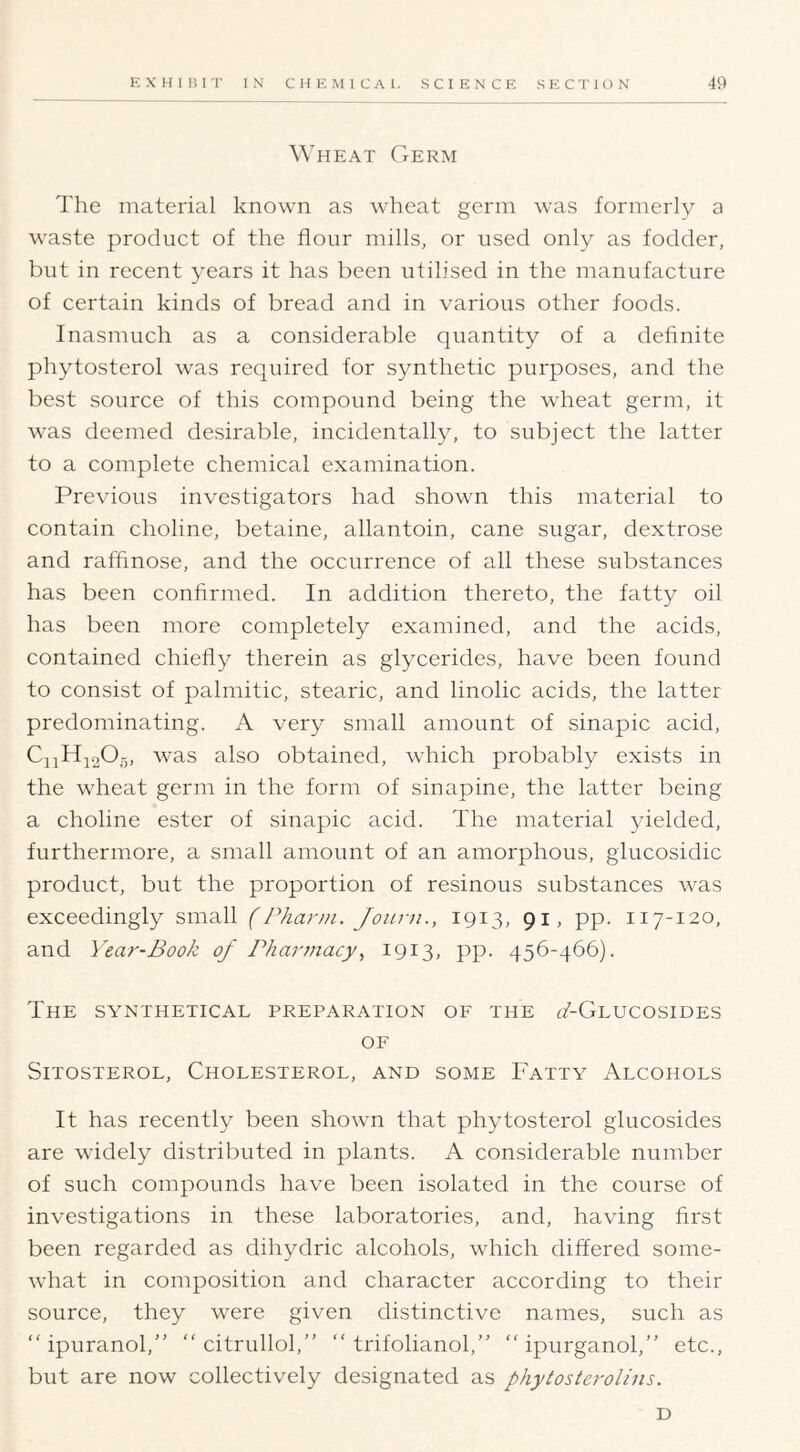 Wheat Germ The material known as wheat germ was formerly a waste product of the flour mills, or used only as fodder, but in recent years it has been utilised in the manufacture of certain kinds of bread and in various other foods. Inasmuch as a considerable quantity of a definite phytosterol was required for synthetic purposes, and the best source of this compound being the wheat germ, it was deemed de.sirable, incidentally, to subject the latter to a complete chemical examination. Previous investigators had shown this material to contain choline, betaine, allantoin, cane sugar, dextrose and raffinose, and the occurrence of all these substances has been conhrmed. In addition thereto, the fatty oil has been more completely examined, and the acids, contained chiefly therein as glycerides, have been found to consist of palmitic, stearic, and linolic acids, the latter predominating. A very small amount of sinapic acid, CiiH;i20.5, was also obtained, which probably exists in the wheat germ in the form of sinapine, the latter being a choline ester of sinapic acid. The material yielded, furthermore, a small amount of an amorphous, glucosidic product, but the proportion of resinous substances was exceedingly small (Pharni. Joiirn., 1913, 91, pp. 117-120, and Year-Book of Pharmacy, 1913, pp. 456-466). The synthetical preparation of the dZ-GnucosiDES OF Sitosterol, Cholesterol, and some Fatty Alcohols It has recently been shown that phytosterol glucosides are widely distributed in plants. A considerable number of such compounds have been isolated in the course of investigations in these laboratories, and, having first been regarded as dihydric alcohols, which differed some- what in composition and character according to their source, they were given distinctive names, such as “ ipuranol,” “ citrullol,” “ trifolianol,” “ ipurganol,” etc., but are now collectively designated as phytosterolins. D