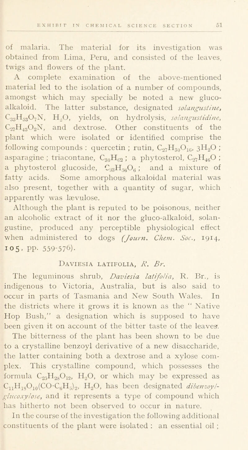 of malaria. The material for its investigation was obtained from Lima, Peru, and consisted of the leaves, twigs and flowers of the plant. A complete examination of the above-mentioned material led to the isolation of a number of compounds, amongst which may specially be noted a new ghico- alkaloid. The latter substance, designated solangustliie, CogHjgO-X, H^O, yields, on hydrolysis, solangzistidine, C27H43O2N, and dextrose. Other constituents of the plant which were isolated or identified comprise the following compounds : quercetin ; rutin, C2yHoqO;^5, 3H2O ; asparagine ; triacontane, C3oH(32 ; a phytosterol, ; a phytosterol glucoside, C33Hg30(; ; and a mixture of fatty acids. Some amorphous alkaloidal material was also present, together with a quantity of sugar, wdiich apparently was Icevulose. Although the plant is reputed to be poisonous, neither an alcoholic extract of it nor the gluco-alkaloid, solan- gustine, produced any perceptible physiological effect when administered to dogs (Journ. Cliem. Soc., 1914, 105, pp. 559-576). Daviesia LATIFOLIA, R, Br. The leguminous shrub, Daviesia latifolia, R. Br., is indigenous to Victoria, Australia, but is also said to occur in parts of Tasmaniti and New South Wales. In the districts where it grows it is known as the “ Native Hop Bush,” a designation which is supposed to have been given it on account of the bitter taste of the leaves-. The bitterness of the plant has been shown to be due to a crystalline benzoyl derivative of a new disaccharide, the latter containing both a dextrose and a xylose com- plex. This crystalline compound, which possesses the formula C2,-5H.230i2, H2O, or which may be expressed as Ci2Hi302o(CO-C3Hg)2, H2O, has been designated dibenzoyl- ghicoxylose, and it represents a type of compound which has hitherto not been observed to occur in nature. In the course of the investigation the following additional constituents of the plant were isolated : an essential oil ;