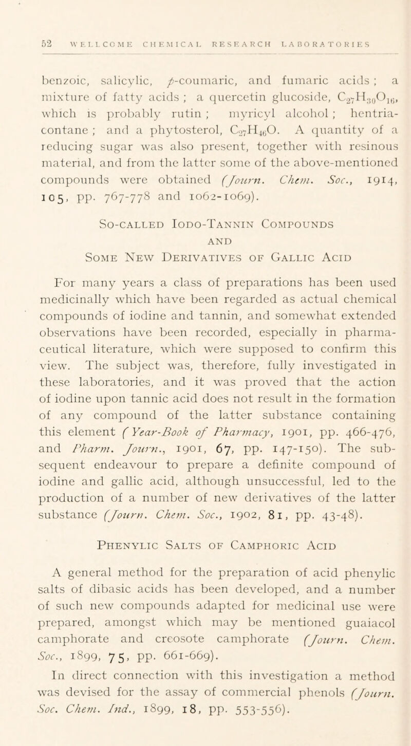 benzoic, salicylic, /-couniaric, and funiaric acids ; a mixture of fatty acids ; a quercetin glucoside, C.2 which is probably rutin ; myricyl alcohol ; hentria- contane ; and a phytosterol, 0.27114^0. A quantity of a reducing sugar was also present, together with resinous material, and from the latter some of the above-mentioned compounds were obtained (Joiirn. Chou. Soc., 1914, 105, pp. 767-778 and 1062-1069). vSo-CALLED IoDO-TaNNIN COMPOUNDS AND Some New Derivatives of Gallic Acid For many years a class of preparations has been used medicinally which have been regarded as actual chemical compounds of iodine and tannin, and somewhat extended observations have been recorded, especially in pharma- ceutical literature, which were supposed to confirm this view. The subject was, therefore, fully investigated in these laboratories, and it was proved that the action of iodine upon tannic acid does not result in the formation of any compound of the latter substance containing this element (Year-Book of Pharmacy, 1901, pp. 466-476, and Pharm. Jozirn., 1901, 67, pp. 147-150). The sub- sequent endeavour to prepare a definite compound of iodine and gallic acid, although unsuccessful, led to the production of a number of new derivatives of the latter substance (Jotirn. Chem. Soc., 1902, 81, pp. 43-48). Phenylic Salts of Camphoric Acid A general method for the preparation of acid phenylic salts of dibasic acids has been developed, and a number of such new compounds adapted for medicinal use were prepared, amongst which may be mentioned guaiacol camphorate and creosote camphorate (Joiirn. Chon. Soc., 1899, 75, pp. 661-669). In direct connection with this investigation a method was devised for the assay of commercial phenols (Journ. Soc. Chem. Bid., 1899, 18, pp. 553-556).