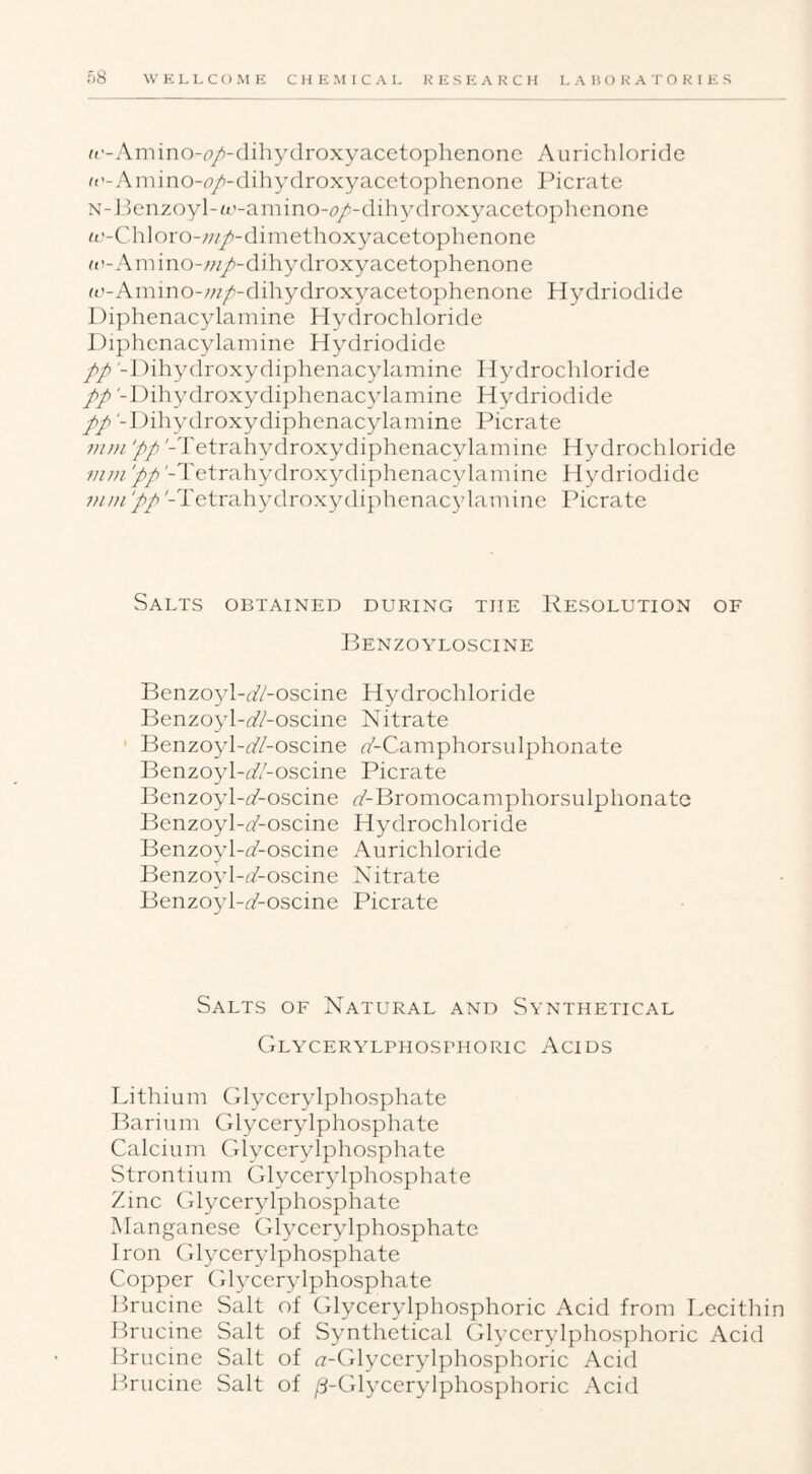 f('-Amino-i7/-dihydroxyacetophenonc Aurichloride R’-Amino-iT/'-dihydroxyacetophenone Picrate N-Jicnzoyl-a’-amino-(7/-dihy(lroxyacetophenone a’-Chloro-;;//)-dimethoxyacetophenone R’-AiTiino-w/-djhydroxyacetophenone ft'-Amino-w/!-dihydroxyacetophenone Hydriodide 1 )iphenacylamine Hydrochloride Diphenacylamine Hydriodide // -Dihydroxydiphenacylamine Hydrochloride pp '-l)ihydroxydiphenac3damine H\^driodide pp1 )ihydroxydiphenac^damine Picrate vu)i pp '-Tetrahydrox\^diphenac3damine H^'-drochloride vini 'pp '-Tetrah3nlrox3nliphenac\damine H^nlriodide 7}u)i ‘pp '-Tetrah3nlrox3nliphenac\damine Picrate Salts obtained during the Resolution of Renzo YLOsciNE Benzo^d-i/Z-oscine Hydrochloride Benzo^d-flV-oscine Nitrate Benzoyl-f/Z-oscine rZ-Camphorsnlphonate l^enzo^d-^/Z-oscine Picrate Benzo3d-(Aoscine ^/-Bromocamphorsulphonatc Benzoyl-(^-oscine Hydrochloride Benzo^d-^Aoscine Aurichloride Benzo^d-^Z-oscine Nitrate Benzoyl-rZ-oscine Picrate Salts of Natural and Synthetical Glycerylphosphoric Acids T^ithium (dycer\dphosphate Barium Gl^mer^dphosphate Calcium Glycerylphosphate Strontium Glycer^dphosphate Zinc Gl^mer^dphosphate Manganese Gl^mer^dphosphate Iron Glycerylphosphate Copper (7l3xer\dphosphate Pmucine Salt of Glycerylphosphoric Acid from Lecithin Brucine Salt of Synthetical Glycerylphosphoric Acid Brucine Salt of a-Glycer\dphosphoric Acid Brucine Salt of ^-Gl^xer^dphosphoric Acid