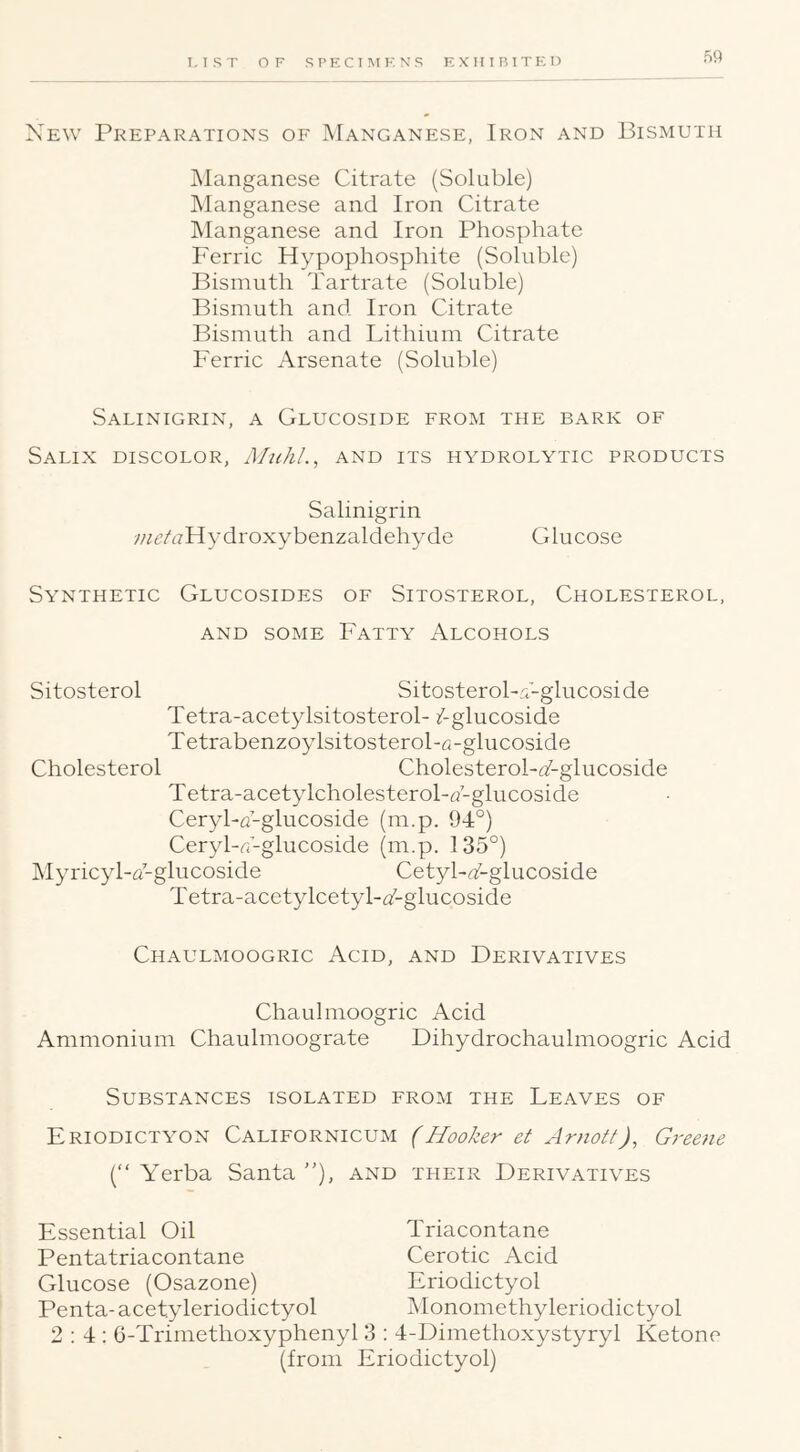 T. I S T OF SPECIIMKKS EXHIBTTKO Xew Preparations of Manganese, Iron and Bismuth jManganese Citrate (Soluble) IManganese and Iron Citrate JManganese and Iron Phosphate Ferric Hypophosphite (Soluble) Bismuth Tartrate (Soluble) Bismuth and Iron Citrate Bismuth and Lithium Citrate Ferric Arsenate (Soluble) Salinigrin, a Glucoside from the bark of Salix discolor, AhihL, and its hydrolytic products Salinigrin ;/;<?h7Hydroxybenzaldehyde Glucose Synthetic Glucosides of Sitosterol, Cholesterol, and some Fatty Alcohols Sitosterol SitosteroLC-glucoside Tetra-acetylsitosterol- /-glucoside Tetrabenzoylsitosterol-fi-glucoside Cholesterol Cholesterol-TZ-glucoside T etra-acetylcholesterol-h-glucoside Ceryba-glucoside (m.p. 94°) Ceryl-^i-glucoside (m.p. 135°) Myricyl-u-glucoside Cetyl-T-glucoside Tetra-acetylcetyl-iAglucoside Chaulmoogric Acid, and Derivatives Chaulmoogric Acid Ammonium Chaulmoograte Dihydrochaulmoogric Acid Substances isolated from the Leaves of Eriodictyon Californicum (Hooker et Arnott), Greene ( Yerba Santa ”), and their Derivatives Essential Oil Triacontane Pentatriacontane Cerotic Acid Glucose (Osazone) Eriodictyol Penta- acetyleriodictyol Monomethyleriodictyol 2:4: 6-Trimethoxyphenyl 3 : 4-Dimethoxystyryl Ketone (from Eriodictyol)