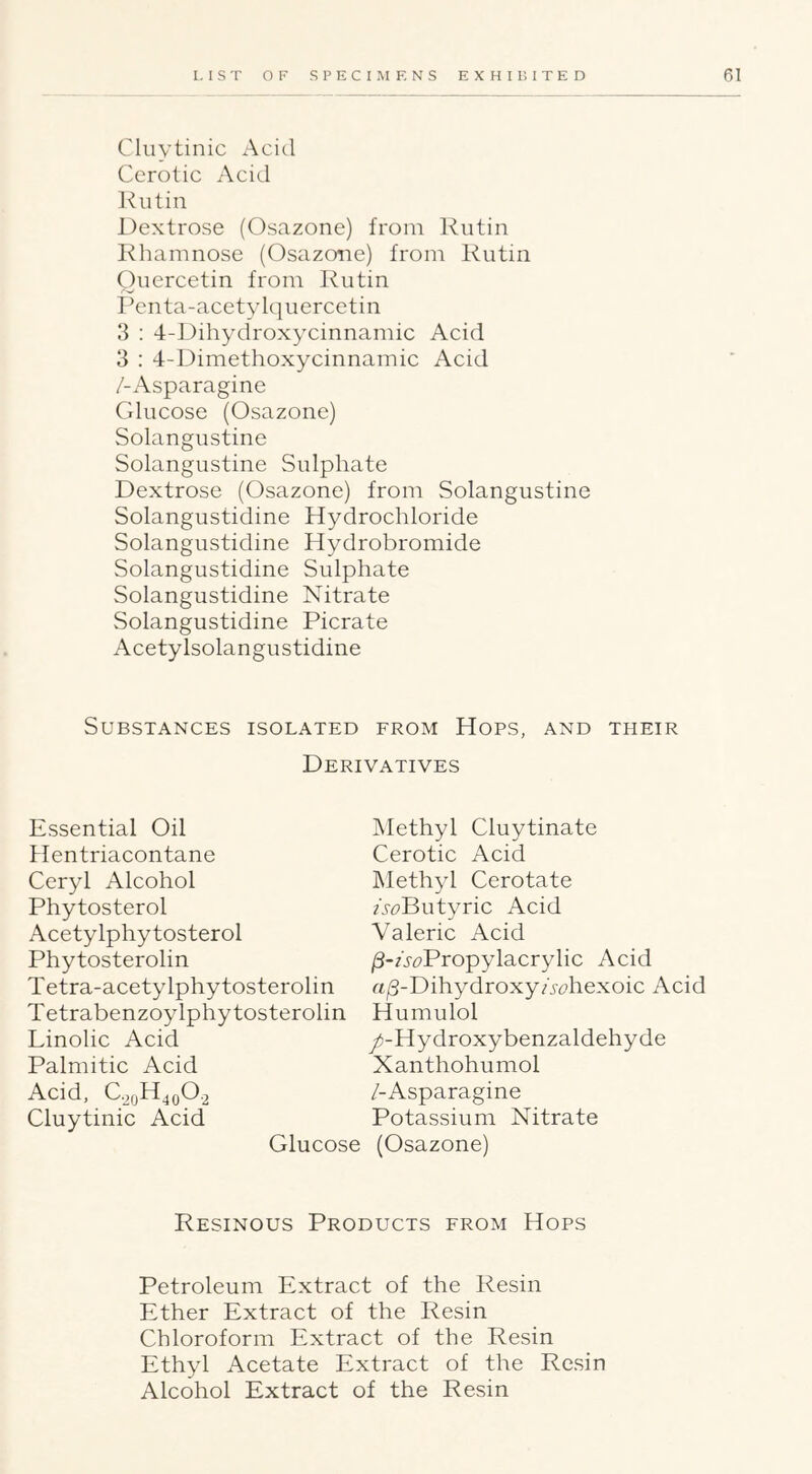 Cluytinic Acid Cerotic Acid Kutin Dextrose (Osazone) from Rutin Rhamnose (Osazone) from Rutin Quercetin from Rutin Pcnta-acetylquercetin 3 : 4-Dihydroxycinnamic Acid 3 : 4-Dimethoxycinnamic Acid /-Asparagine Glucose (Osazone) Solangustine Solangustine Sulphate Dextrose (Osazone) from Solangustine Solangustidine Hydrochloride Solangustidine Hydrobromide Solangustidine Sulphate Solangustidine Nitrate Solangustidine Picrate Acetylsolangustidine Substances isolated from Hops, and their Derivatives Essential Oil 4Ientriacontane Ceryl Alcohol Phytosterol Acetylphytosterol Phytosterolin Tetra-acetylphytosterolin Tetrabenzoylphytosterolin Linolic Acid Palmitic Acid Acid, C.2qH^q0.2 Cluytinic Acid Methyl Cluytinate Cerotic Acid Methyl Cerotate /.^Butyric Acid Valeric Acid /3-AcPropylacrylic Acid rt|S-DihydroxyAt)hexoic Acid Humulol /-Hydroxybenzaldehyde Xanthohumol /-Asparagine Potassium Nitrate (Osazone) Resinous Products from Hops Petroleum Extract of the Resin Ether Extract of the Resin Chloroform Extract of the Resin Ethyl Acetate Extract of the Resin Alcohol Extract of the Resin