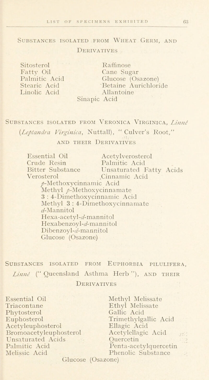 vSURSTANCES ISOLATED FROM WlIEAT GeRM, AND Derivatives Sitosterol Fatty Oil Palmitic Acid Stearic Acid Linolic Acid Raffinose Cane Sugar Glucose (Osazone) Betaine Anrichloride Allantoine Sinapic Acid Substances isolated from Veronica Virginica, LiniU {Leptandra Virginica, Nuttall), “ Culver’s Root,” r, AND THEIR DERIVATIVES Essential Oil Acetylverosterol Crude Resin Palmitic Acid Bitter Substance Unsatiirated Fatty Acids Verosterol .Cinnamic Acid />-]Methoxycinnamic Acid Methyl /-Methoxycinnamate 3 : 4-Dimethoxycinnamic Acid Methyl 3 : 4-Dimethoxycinnamate (/-Mannitol Hexa-acetyl-i/-mannitol FIexabenzoyl-(/-mannitol Dibenzoyl-rAmannitol Glucose (Osazone) Substances isolated from Euphorbia pilulifera, Liniie (” Queensland Asthma Herb ”), and their Derivatives Essential Oil Triacontane Phytosterol Euphosterol Acetyleuphosterol Bromoacetyleuphosterol E^nsaturated Acids Palmitic Acid iMelissic Acid Glucose Methyl Melissate Ethyl Tvlelissate Gallic Acid Trimethylgallic Acid Ellagic Acid Acetylellagic Acid Quercetin Penta-acetylquercetin Phenolic Substance (Osazone)