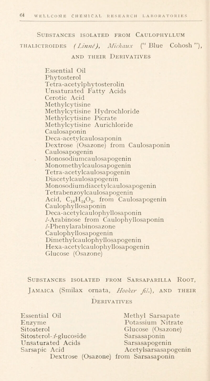 C4 WEl, LCOME CllEMlCAl, RESEARCH LABORATORIES Substances isolated from Caulophyllum THALICTROIDES (Linn^), Michaux (“Blue Cohosh’’), AND THEIR DERIVATIVES Essential Oil Phytosterol Tetra-acetylphytosterolin Unsaturated Fatty Acids Cerotic Acid Methylcytisine Methylcytisine Hydrochloride Methylcytisine Picrate Methylcytisine Aurichloride Caulosaponin Deca-acetylcaulosaponin Dextrose (Osazone) from Caulosaponin Caulosapogenin IMonosodiumcaulosapogenin Monomethylcaulosapogenin Tetra-acetylcaulosapogenin Diacetylcaulosapogenin Monosodiumdiacetylcaulosapogenin Tetrabenzoylcaulosapogenin Acid, Cj,;Ho403, from Caulosapogenin Caulophyllosaponin Deca-acetylcaulophyllosaponin /-Arabinose from Caulophyllosaponin /-Phenylarabinosazone Caulophyllosapogenin Dimethylcaulophyllosapogenin Hexa-acctylcaulophyllosapogenin Glucose (Osazone) Substances isolated from Sarsaparilla Root, Jamaica (vSmilax ornata. Hooker fiL), and their Derivatives Essential Oil Enzyme Sitosterol Sitosterol-Y-glucoside Unsaturated Acids Sarsapic Acid Methyl Sarsapate Potassium Nitrate Cducose (Osazone) Sarsasaponin Sarsasapogenin Acetylsarsasapogenin Dextrose (Osazone) from Sarsasaponin