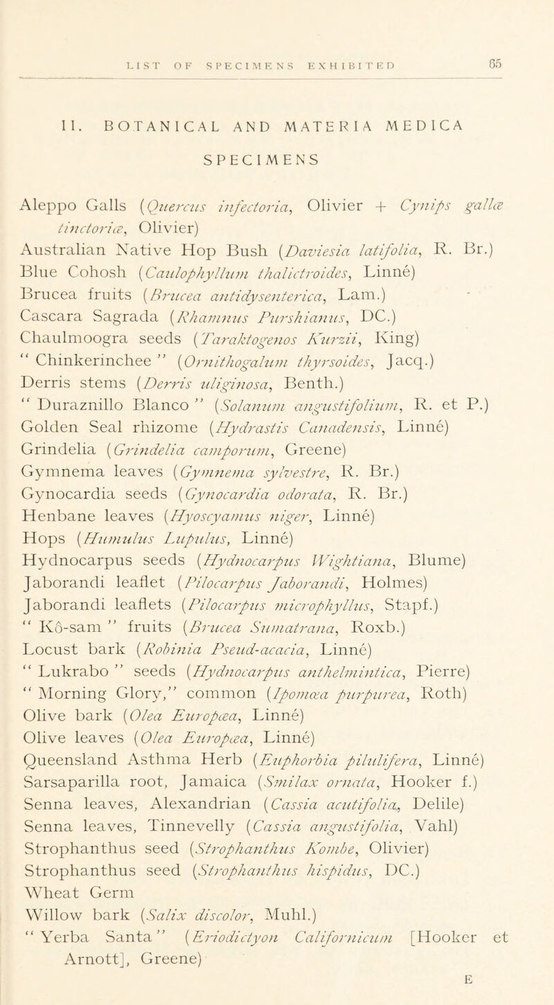 II. BOTANICAL AND MATERIA MEDICA SPECIMENS Aleppo Galls [Quercits iiifectoria, Olivier + Cynips gallie thictorice^ Olivier) Australian Native Hop Bush {Daviesia latifolia, R. Br.) Blue Cohosh [Caulophylliiin thalictroides, Linne) Brucea fruits {Hritcea antidyseiiterica., Lam.) Cascara Sagrada [Rka/nnus Riirshianiis, DC.) Chaulmoogra seeds {Taraktogenos Kiirzii, King) Chinkerinchee {Ornithogahivi /hyrsoides, Jacq.) Derris stems [Derris idighiosa, Benth.) “ Duraznillo Blanco ” {Solanu/n angiistipbliuui, R. et P.) Golden Seal rhizome {JPydrasR's Canadensis, Linne) Grindelia [Grindelia cainporuni, Greene) Gymnema leaves {Gyninetna sylvesire, R. Br.) Gynocardia seeds [Gynocardia odorata, R. Br.) Henbane leaves [Hyoscyamus niger, Linne) Hops {Hamulus Lupalns, Linne) Hydnocarpus seeds {Hydnocarpas Wightiana, Blume) Jaborandi leaflet {Pilocarpus Jaborandi, Holmes) Jaborandi leaflets {Pilocarpus microphyllus, Stapf.) “ K6-sam ” fruits {Brucea Suniatrana, Roxb.) Locust bark {Pobinia Pseud-acacia, Linne) “ Lukrabo ” seeds {Hydiiocarpus a}ithelmi}itica, Pierre) “ Morning Glory/’ common {Ipomcea purpurea, Roth) Olive bark {Olea Europcea, Linne) Olive leaves {Olea Europcea, Linne) Queensland Asthma Herb {Euphorbia pilulifera, Linne) Sarsaparilla root, Jamaica {S7nilax ornala. Hooker f.) Senna leaves, Alexandrian {Cassia acutifolia., Delile) Senna leaves, Tinnevelly {Cassia ang^istifolia, Vahl) Strophanthus seed {Strophanthus Ko^nbe, Olivier) Strophanthus seed {St7-ophanthus hispidus, DC.) Wheat Germ Willow bark {Salix discolor, Muhl.) “ Yerba Santa” {E^dodictyon Californicum [Hooker et Arnott], Greene) E