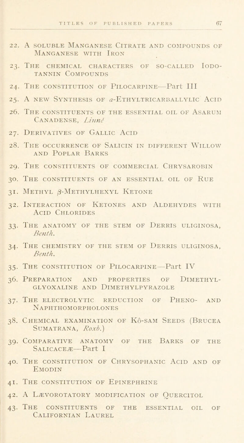 TITLES OF 1‘UBLISHEl) P A I’E K S 22. A SOLUBLE MANGANESE ClTRATE AND COMPOUNDS OF Manganese with Iron 23. The chemical characters of so-called Iodo- TANNiN Compounds 24. The constitution of Pilocarpine—Part III 25. A NEW Synthesis of ^7-Ethyltricarballylic Acid 26. The constituents of the essential oil of Asarum Canadense, Liunt! 27. Derivatives of Gallic Acid 28. The occurrence of Salicin in different Willow AND Poplar Barks 29. The constituents of commercial Chrysarobin 30. The constituents of an essential oil of Rue 31. Methyl ^-Methylhexyl Ketone 32. Interaction of Ketones and Aldehydes with Acid Chlorides 33. The anatomy of the stem of Derris uliginosa, Bejith. 34. The chemistry of the stem of Derris uliginosa, Benth. 35. The constitution of Pilocarpine—Part IV 36. Preparation and properties of Dimethyl- glyoxaline and Dimethylpyrazole 37. The electrolytic reduction of Pheno- and Naphthomorpholones 38. Chemical examination of K6-sam Seeds (Brucea Sumatran A, Koxb.) 39. Comparative anatomy of the Barks of the Salicace^—Part I 40. The constitution of Chrysophanic Acid and of Emodin 41. The constitution of Epinephrine 42. L.EVOROTATORY MODIFICATION OF QUERCITOL i 43. The CONSTITUENTS OF THE ESSENTIAL OIL OF Californian Laurel