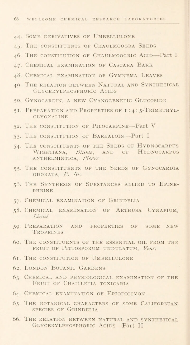 44. Some derivatives of Umbellulone 45. The constituents of Chaulmoogra Seeds 46. The constitution of Chaulmoogric Acid—Part I 47. Chemical examination of Cascara Bark 48. Chemical examination of CtYmnema Leaves 49. The relation between Natural and Synthetical Glycerylphosphoric Acids 50. (iYnocardin, a new Cyanogenetic Glucoside 51. I^REPARATION AND PROPERTIES OF 1:4: 5-TRIMETHYL- GLYOXALINE 52. The CONSTITUTION OF Pilocarpine—Part V 53. The constitution of Barbaloin—Part I 54. The constituents of the Seeds of Hydnocarpus WiGHTIANA, BlllDie, AND OF HyDNOCARPUS anthelmintica, Pierre 55. The constituents of the Seeds of Gynocardia ODORATA, K. Br. 56. The Synthesis of Substances allied to Epine- phrine 57. Chemical examination of Grindelia 58. Chemical examination of Aethusa Cynapium, LintP 59 Preparation and properties of some new Tropeines 60. The constituents of the essential oil from the FRUIT OF PiTTOSPORUM UNDULATUM, Vent. 61. The CONSTITUTION OF Umbellulone 62. London Botanic Gardens 63. Chemical and physiological examination of the Fruit of Chailletia toxicaria 64. Chemical examination of Eriodictyon 65. The botanical characters of some Californian SPECIES OF Grindelia 66. Thp: relation between natural and synthetical Glycerylphosphoric Acids—Part II
