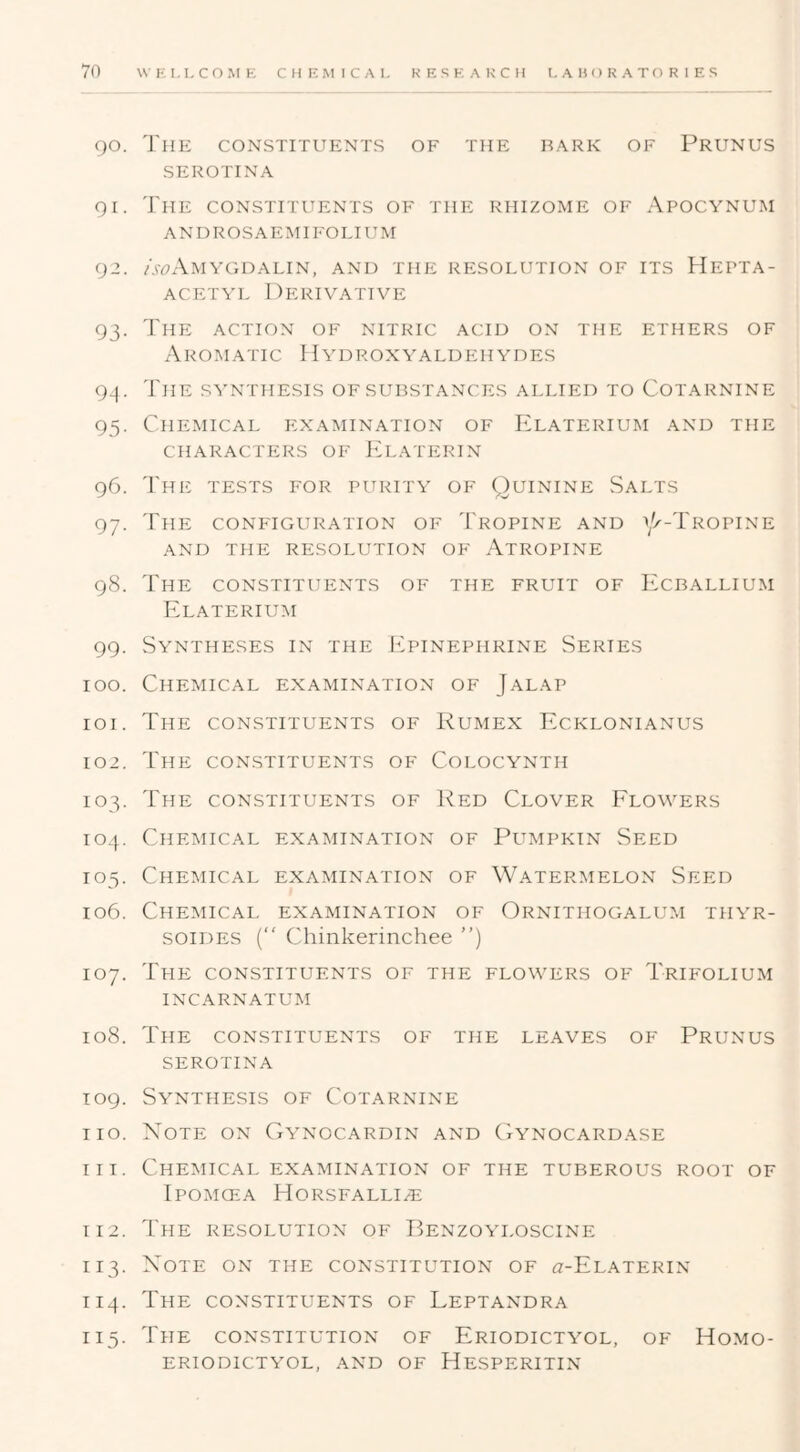 90. The constituents of the bark of Prunus SEROTINA Qi. The constituents of the rhizome of Apocynum ANDROSAEMI FOLIUM 92. /.wAmygdalin, and the resolution of its Hepta- ACETYL Derivative 93. The action of nitric acid on the ethers of Aromatic 11 yd roxy aldehydes 93. The s^'nthesis of substances allied to Cotarnine 95. Chemical examination of Elaterium and the CHARACTERS OF JD,ATIiRIN 96. 'I'he tests for purity of Quinine Salts 97. The configuration of 'I'ropine and Cx-Tropine AND the resolution OF AtROPINE 98. The constituents of the fruit of L^cballium Elaterium 99. Syntheses in the Epinephrine Series 100. Chemical examination of Jalap 101. The constituents of Kumex Ecklonianus 102. The constituents of Colocynth 103. The constituents of Red Clover Elowers 104. Chemical examination of Pumpkin Seed 105. Chemical examination of Watermelon Seed 106. Chemical examination of Ornithogalum thyr- soides (“ Chinkerinchee ”) 107. The constituents of the flowers of Trifolium INCARNATUM 108. The constituents of the leaves of Prunus SEROTINA T09. Synthesis of Cotarnine no. Note on Ga^nocardin and (Wnocardase HI. Chemical examination of the tuberous root of Ipomgea Horsfalli^e 112. The resolution of Benzoa'loscine 113. Note on the constitution of a-EuATERiN 114. The constituents of Leptandra 115. The constitution of Eriodicta^ol, of Homo- eriodictyol, and of Hesperitin