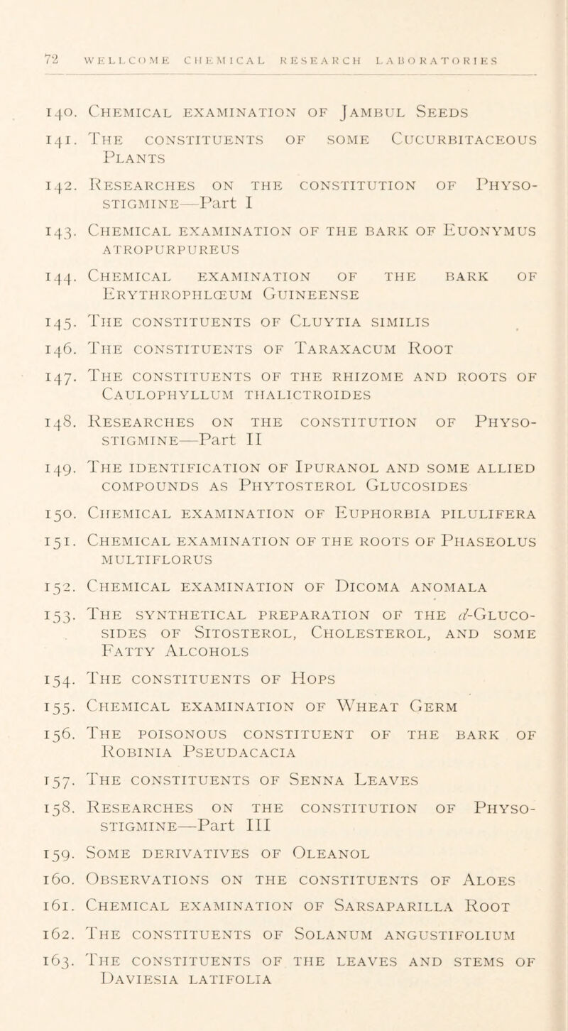 140. Chemical examination of Jambul Seeds 141. The constituents of some Cucurbitaceous Plants 142. Researches on the constitution of Physo- STIGMINE—Part 1 143. Chemical examination of the bark of Euonymus ATROPURPUREUS 144. Chemical examination of the bark of ErYTHROPHLCEUM (jUINEENSE 133. The constituents of Cluytia similis 146. The constituents of Taraxacum Root 147. The constituents of the rhizome and roots of Caulophyllum thalictroides 148. Researches on the constitution of Physo- STIGMINE—Part 11 149. The IDENTIFICATION OF IPURANOL AND SOME ALLIED COMPOUNDS AS PlIYTOSTEROL GlUCOSIDES 150. Chemical examination of Euphorbia pilulifera 151. Chemical examination of the roots of Phaseolus multiflorus 132. Chemical examination of Dicoma anomala 133. The synthetical preparation of the T-Gluco- siDES OF Sitosterol, Cholesterol, and some Fatty Alcohols 134. The constituents of Hops 133. Chemical examination of Wheat CjErm 136. The poisonous constituent of the bark of Robinia Pseudacacia 137. The constituents of Senna Leaves 138. Researches on the constitution of Physo- STIGMINE—Part 111 139. Some derivatives of Oleanol 160. Observations on the constituents of Aloes 161. Chemical examination of Sarsaparilla Root 162. The constituents of Solanum angustifolium 163. The constituents of the leaves and stems of Daviesia latifolia