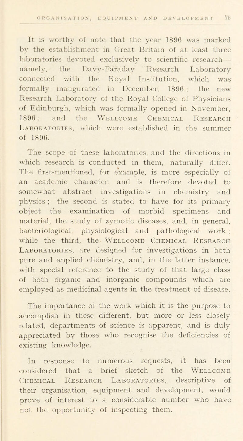 It is worthy of note that the year 1890 was marked by the establishment in Clreat Britain of at least three laboratories devoted exclusively to scientific research— namely, the I)av3^-Faradav Research Laboratory connected with the Ro^^al Institution, which was formally inaugurated in December, 1890 ; the new Research Laborator}^ of the Royal College of Physicians of Edinburgh, which was formally opened in November, 1890; and the Wellcome Chemical Research Laboratories, which were established in the summer of 1890. The scope of these laboratories, and the directions in which research is conducted in them, naturally differ. The first-mentioned, for example, is more especially of an academic character, and is therefore devoted to somewhat abstract investigations in chemistry and physics ; the second is stated to have for its primary object the examination of morbid specimens and material, the study of zymotic diseases, and, in general, bacteriological, ph^^siological and pathological work ; while the third, the Wellcome Chemical Research Laboratories, are designed for investigations in both pure and applied chemistry, and, in the latter instance, with special reference to the study of that large class of both organic and inorganic compounds which are employed as medicinal agents in the treatment of disease. The importance of the work which it is the purpose to accomplish in these different, but more or less closely related, departments of science is apparent, and is duly appreciated by those who recognise the deficiencies of existing knowledge. In response to numerous requests, it has been considered that a brief sketch of the Wellcome Chemical Research Laboratories, descriptive of their organisation, equipment and development, would prove of interest to a considerable number who have not the opportunity of inspecting them.