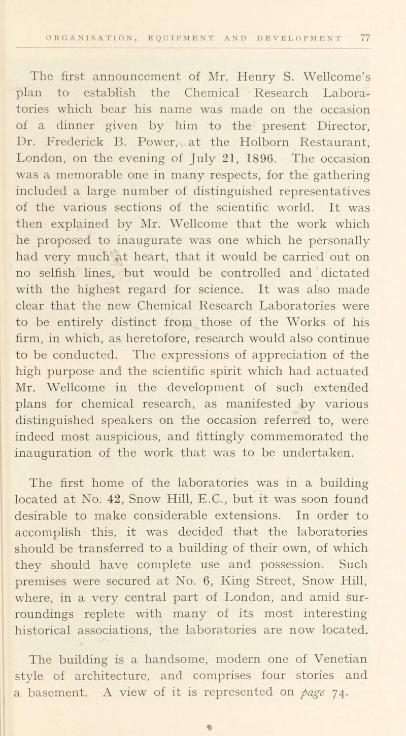 The first announcement of ]\Ir. Henry S. Wellcome's plan to establish the Chemical Research Labora- tories which bear his name was made on the occasion of a dinner given by him to the present Director, Dr. Frederick B. Power, at the Holborn Restaurant, London, on the evening of July 21, 189G. The occasion was a memorable one in many respects, for the gathering included a large number of distinguished representatives of the various sections of the scientific world. It was then explained by Mr. Wellcome that the work which he proposed to inaugurate was one which he personally had very much fat heart, that it would be carried out on no selfish lines, but would be controlled and dictated with the highest regard for science. It was also made clear that the new Chemical Research Laboratories were to be entirely distinct from those of the Works of his firm, in which, as heretofore, research would also continue to be conducted. The expressions of appreciation of the high purpose and the scientific spirit which had actuated Mr. Wellcome in the development of such extended plans for chemical research, as manifested by various distinguished speakers on the occasion referred to, were indeed most auspicious, and fittingly commemorated the inauguration of the work that was to be undertaken. The first home of the laboratories was in a building located at No. 42, Snow Hill, E.C., but it was soon found desirable to make considerable extensions. In order to accomplish this, it was decided that the laboratories should be transferred to a building of their own, of which they should have complete use and possession. Such premises were secured at No. 6, King Street, Snow Hill, where, in a very central part of London, and amid sur- roundings replete with many of its most interesting historical associations, the laboratories are now located. The building is a handsome, modern one of Venetian style of architecture, and comprises four stories and a basement. A view of it is represented on page 74. %