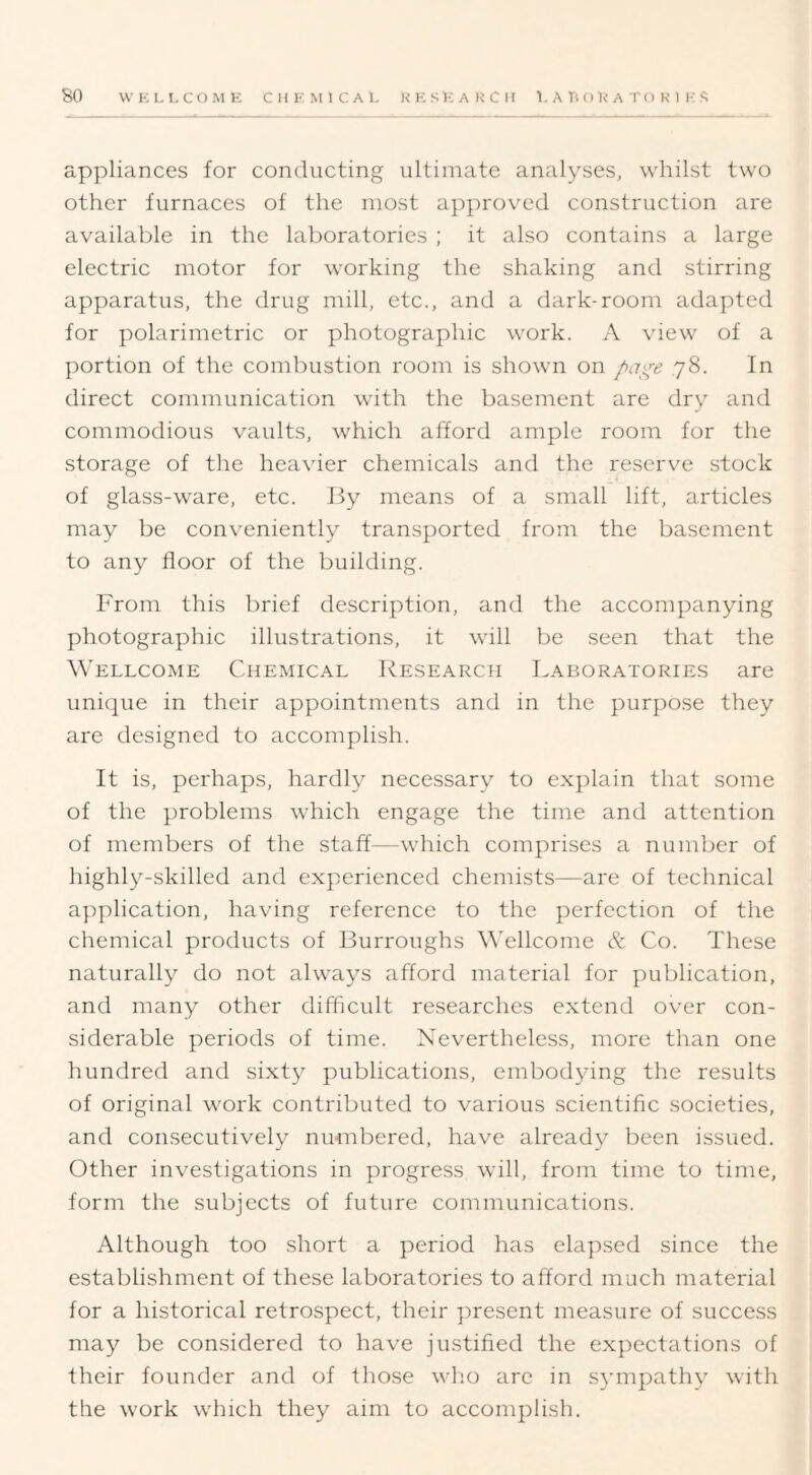 appliances for conducting ultimate analyses, whilst two other furnaces of the most approved construction are available in the laboratories ; it also contains a large electric motor for working the shaking and stirring apparatus, the drug mill, etc., and a dark-room adapted for polarimetric or photographic work. A view of a portion of the combustion room is shown on page ,78. In direct communication with the basement are dry and commodious vaults, which afford ample room for the storage of the heavier chemicals and the reservm stock of glass-ware, etc. By means of a small lift, articles may be conveniently transported from the basement to any floor of the building. From this brief description, and the accompanying photographic illustrations, it will be seen that the Wellcome Chemical Research Laboratories are unique in their appointments and in the purpose they are designed to accomplish. It is, perhaps, hardly necessary to explain that some of the problems which engage the time and attention of members of the staff—which comprises a number of highly-skilled and experienced chemists—are of technical application, having reference to the perfection of the chemical products of Burroughs ^^ellcome & Co. These naturally do not always afford material for publication, and many other difficult researches extend over con- siderable periods of time. Nevertheless, more than one hundred and sixty publications, embodying the results of original work contributed to various scientific societies, and consecutively numbered, have already been issued. Other investigations in progre.ss will, from time to time, form the subjects of future communications. Although too short a period has elapsed since the establishment of these laboratories to afford much material for a historical retrospect, their present measure of success may be considered to have justified the expectations of their founder and of those who are in s^unpathy with the work which they aim to accomplish.