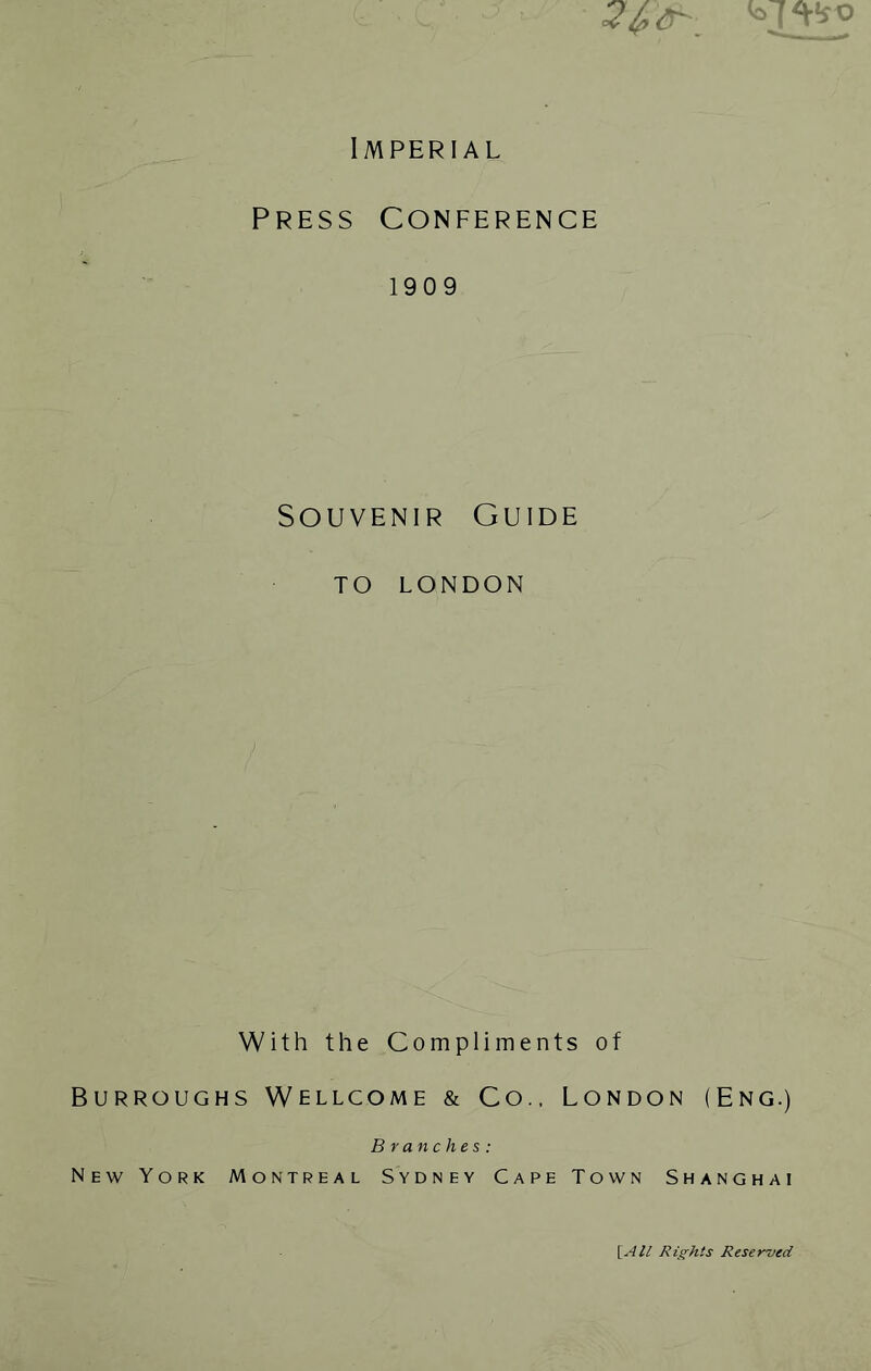 Imperial Press Conference 1909 Souvenir Guide TO LONDON With the Compliments of Burroughs Wellcome & Co.. London (Eng.) Branches: New York Montreal Sydney Cape Town Shanghai \_All Rights Reserved