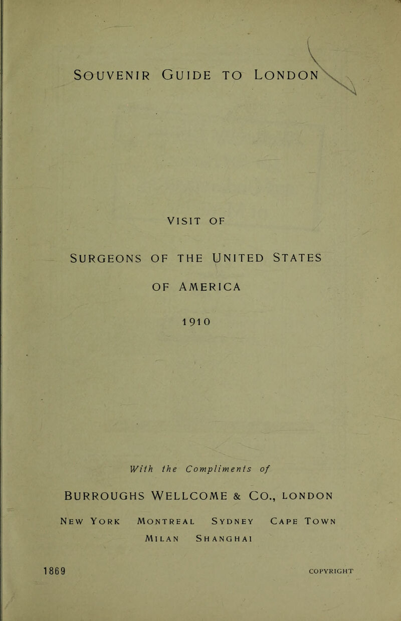 Souvenir Guide to London VISIT OF SURGEONS OF THE UNITED STATES OF AMERICA 1 91 0 With the Compliments of BURROUGHS WELLCOME & CO., LONDON New York Montreal Sydney Cape Town Milan Shanghai 1869 COPYRIGHT