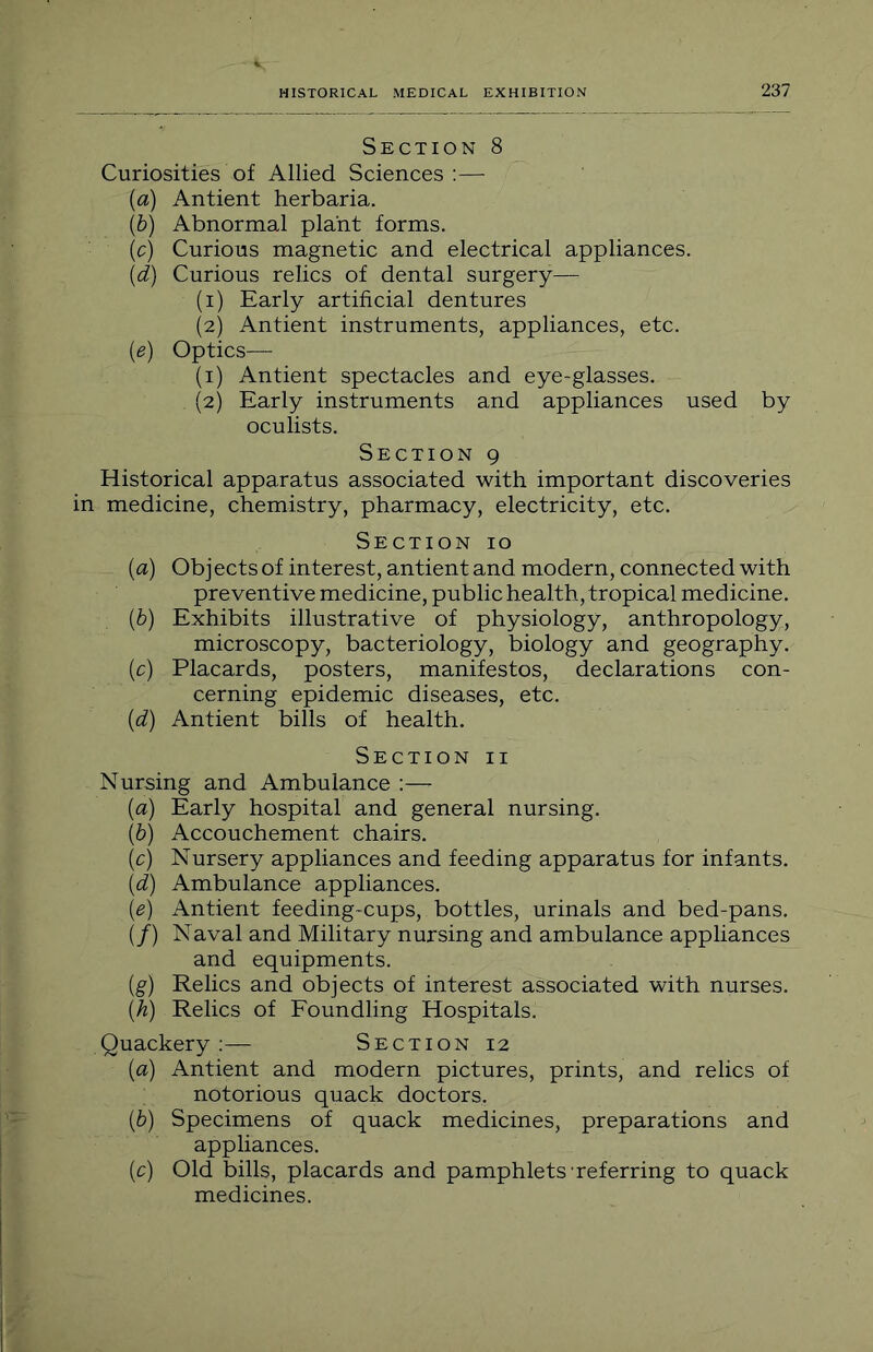 Section 8 Curiosities of Allied Sciences :— (a) Antient herbaria. (b) Abnormal plant forms. (c) Curious magnetic and electrical appliances. {d) Curious relics of dental surgery— (1) Early artificial dentures (2) Antient instruments, appliances, etc. {e) Optics— (1) Antient spectacles and eye-glasses. (2) Early instruments and appliances used by oculists. Section 9 Historical apparatus associated with important discoveries medicine, chemistry, pharmacy, electricity, etc. Section 10 (а) Objects of interest, antient and modern, connected with preventive medicine, public health, tropical medicine. {b) Exhibits illustrative of physiology, anthropology, microscopy, bacteriology, biology and geography, (c) Placards, posters, manifestos, declarations con- cerning epidemic diseases, etc. {d) Antient bills of health. Section ii Nursing and Ambulance :— {a) Early hospital and general nursing. (б) Accouchement chairs. (c) Nursery appliances and feeding apparatus for infants. {d) Ambulance appliances. (e) Antient feeding-cups, bottles, urinals and bed-pans. (/) Naval and Military nursing and ambulance appliances and equipments. (g) Relics and objects of interest associated with nurses. (h) Relics of Eoundling Hospitals. Quackery :— Section 12 {a) Antient and modern pictures, prints, and relics of notorious quack doctors. (6) Specimens of quack medicines, preparations and appliances. (c) Old bills, placards and pamphlets'referring to quack medicines.