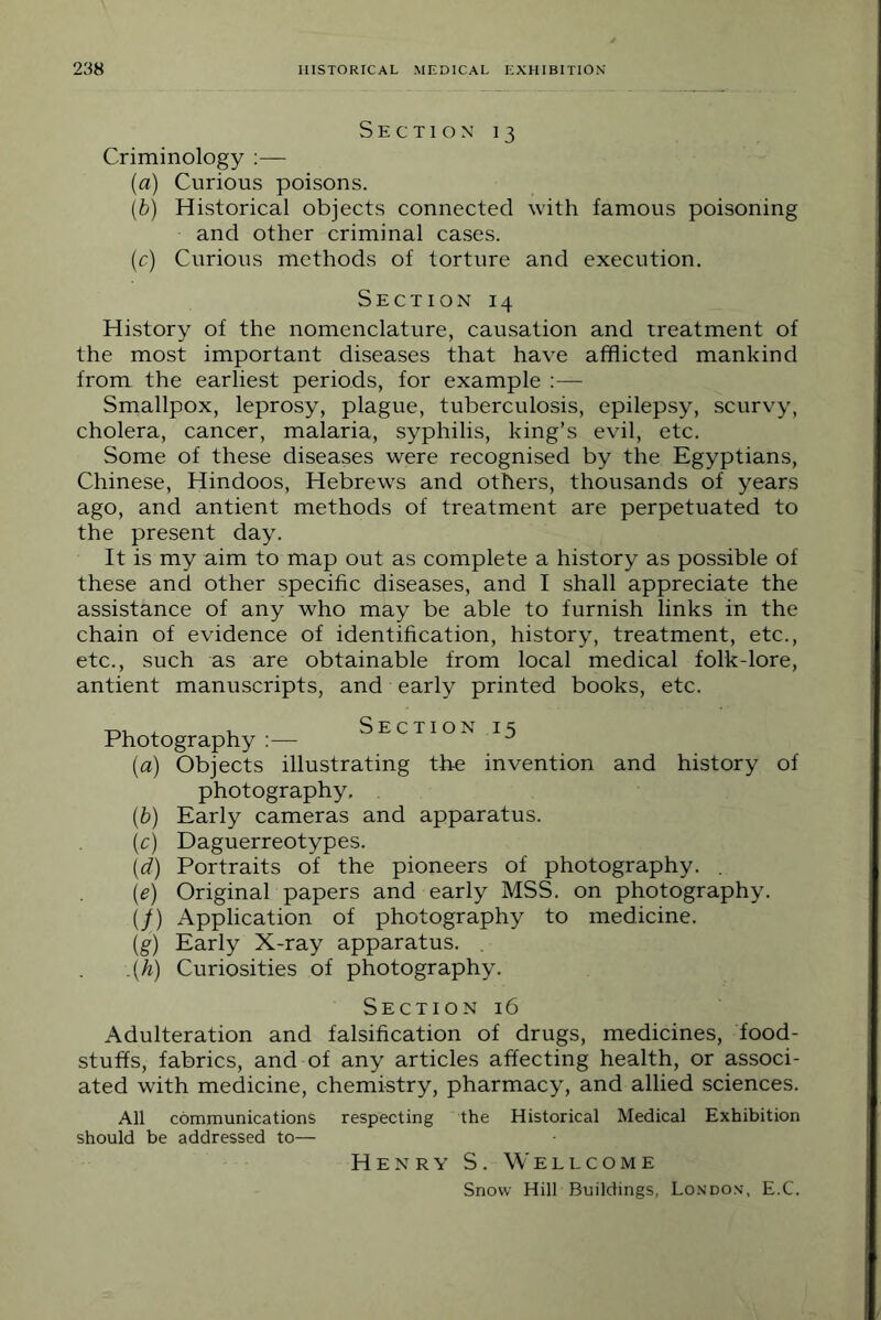 Section 13 Criminology :— {a) Curious poisons. [b) Historical objects connected with famous poisoning and other criminal cases. (c) Curious methods of torture and execution. Section 14 History of the nomenclature, causation and treatment of the most important diseases that have afflicted mankind from the earliest periods, for example ;— Smallpox, leprosy, plague, tuberculosis, epilepsy, scurvy, cholera, cancer, malaria, syphilis, king’s evil, etc. Some of these diseases were recognised by the Egyptians, Chinese, Hindoos, Hebrews and others, thousands of years ago, and antient methods of treatment are perpetuated to the present day. It is my aim to map out as complete a history as possible of these and other specific diseases, and I shall appreciate the assistance of any who may be able to furnish links in the chain of evidence of identification, history, treatment, etc., etc., such as are obtainable from local medical folk-lore, antient manuscripts, and early printed books, etc. Photography :— Section 15 (a) Objects illustrating th-e invention and history of photography, [h) Early cameras and apparatus. (c) Daguerreotypes. \d) Portraits of the pioneers of photography. . (e) Original papers and early MSS. on photography. (/) Application of photography to medicine. (g) Early X-ray apparatus. . .(k) Curiosities of photography. Section 16 Adulteration and falsification of drugs, medicines, food- stuffs, fabrics, and of any articles affecting health, or associ- ated with medicine, chemistry, pharmacy, and allied sciences. respecting the Historical Medical Exhibition All communications should be addressed to— Henry S . Wellcome Snow Hill Buildings, London, E.C.