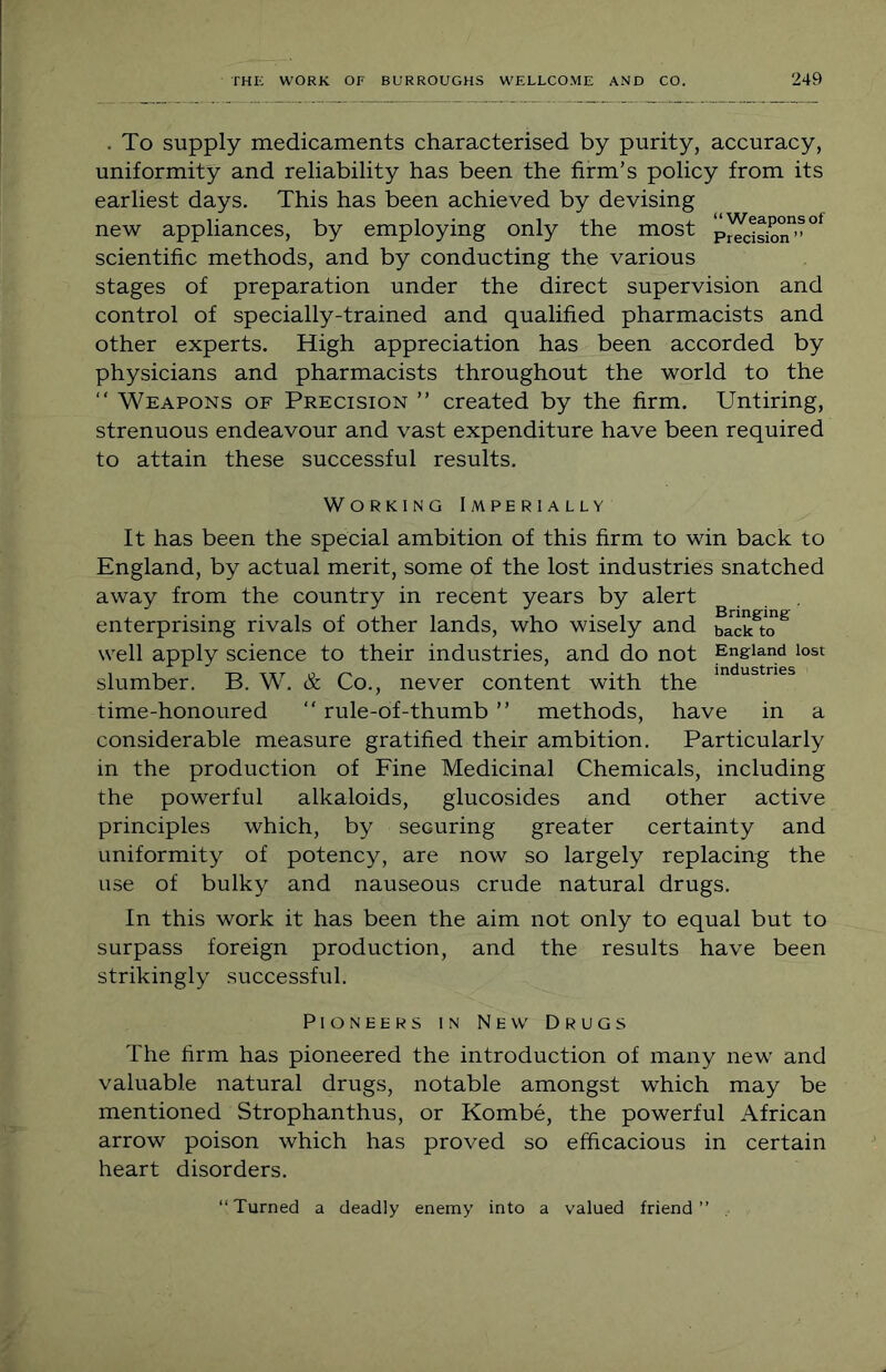 . To supply medicaments characterised by purity, accuracy, uniformity and reliability has been the firm’s policy from its earliest days. This has been achieved by devising new appliances, by employing only the most scientific methods, and by conducting the various stages of preparation under the direct supervision and control of specially-trained and qualified pharmacists and other experts. High appreciation has been accorded by physicians and pharmacists throughout the world to the “ Weapons of Precision ” created by the firm. Untiring, strenuous endeavour and vast expenditure have been required to attain these successful results. Working Imperially It has been the special ambition of this firm to win back to England, by actual merit, some of the lost industries snatched away from the country in recent years by alert enterprising rivals of other lands, who wisely and back^to^ well apply science to their industries, and do not England lost slumber. B. W. & Co., never content with the time-honoured “ rule-of-thumb ” methods, have in a considerable measure gratified their ambition. Particularly in the production of Fine Medicinal Chemicals, including the powerful alkaloids, glucosides and other active principles which, by securing greater certainty and uniformity of potency, are now so largely replacing the use of bulky and nauseous crude natural drugs. In this work it has been the aim not only to equal but to surpass foreign production, and the results have been strikingly successful. Pioneers in New Drugs The firm has pioneered the introduction of many new and valuable natural drugs, notable amongst which may be mentioned Strophanthus, or Kombe, the powerful African arrow poison which has proved so efficacious in certain heart disorders. “Turned a deadly enemy into a valued friend”