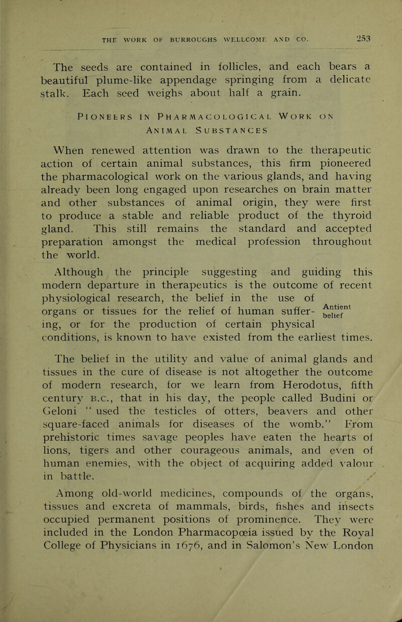 The seeds are contained in follicles, and each bears a beautiful plume-like appendage springing from a delicate stalk. Each seed weighs about half a grain. Pioneers in Pharmacological Work on Animal Substances When renewed attention was drawn to the therapeutic action of certain animal substances, this firm pioneered the pharmacological work on the various glands, and having already been long engaged upon researches on brain matter and other substances of animal origin, they were first to produce a stable and reliable product of the thyroid gland. This still remains the standard and accepted preparation amongst the medical profession throughout the world. Although the principle suggesting and guiding this modern departure in therapeutics is the outcome of recent physiological research, the belief in the use of organs or tissues for the relief of human suffer- ing, or for the production of certain physical conditions, is known to have existed from the earliest times. The belief in the utility and value of animal glands and tissues in the cure of disease is not altogether the outcome of modern research, for we learn from Herodotus, fifth century b.c., that in his day, the people called Budini or Geloni “ used the testicles of otters, beavers and other square-faced animals for diseases of the womb.” hTom prehistoric times savage peoples have eaten the hearts of lions, tigers and other courageous animals, and even of human enemies, with the object of acquiring added \'alour in battle. Among old-world medicines, compounds of the organs, tissues and excreta of mammals, birds, fishes and insects occupied permanent positions of prominence. They were included in the London Pharmacopoeia issued by the Royal College of Physicians in 1676, and in Salomon’s New London