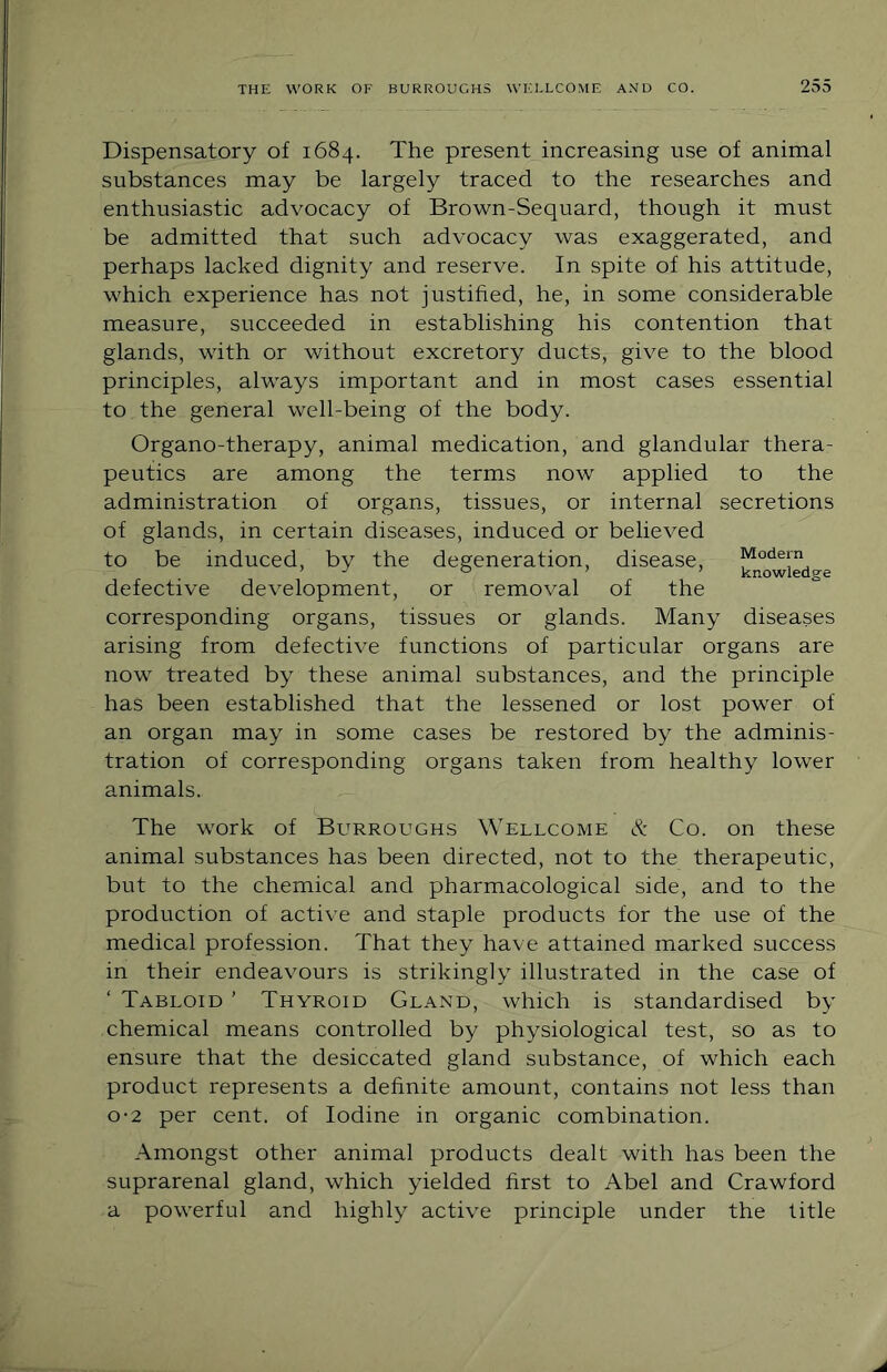 Dispensatory of 1684. The present increasing use of animal substances may be largely traced to the researches and enthusiastic advocacy of Brown-Sequard, though it must be admitted that such advocacy was exaggerated, and perhaps lacked dignity and reserve. In spite of his attitude, which experience has not justified, he, in some considerable measure, succeeded in establishing his contention that glands, with or without excretory ducts, give to the blood principles, always important and in most cases essential to the general well-being of the body. Organo-therapy, animal medication, and glandular thera- peutics are among the terms now applied to the administration of organs, tissues, or internal secretions of glands, in certain disea.ses, induced or believed to be induced, by the degeneration, disease, Modern ’ ° ’ knowledge defective development, or removal of the corresponding organs, tissues or glands. Many diseases arising from defective functions of particular organs are now treated by these animal substances, and the principle has been established that the lessened or lost power of an organ may in some cases be restored by the adminis- tration of corresponding organs taken from healthy lower animals. The work of Burroughs Wellcome & Co. on these animal substances has been directed, not to the therapeutic, but to the chemical and pharmacological side, and to the production of active and staple products for the use of the medical profession. That they have attained marked success in their endeavours is strikingly illustrated in the case of ‘ Tabloid ’ Thyroid Gland, which is standardised by chemical means controlled by physiological test, so as to ensure that the desiccated gland substance, of which each product represents a definite amount, contains not less than 0-2 per cent, of Iodine in organic combination. Amongst other animal products dealt with has been the suprarenal gland, which yielded first to Abel and Crawford a powerful and highly active principle under the title