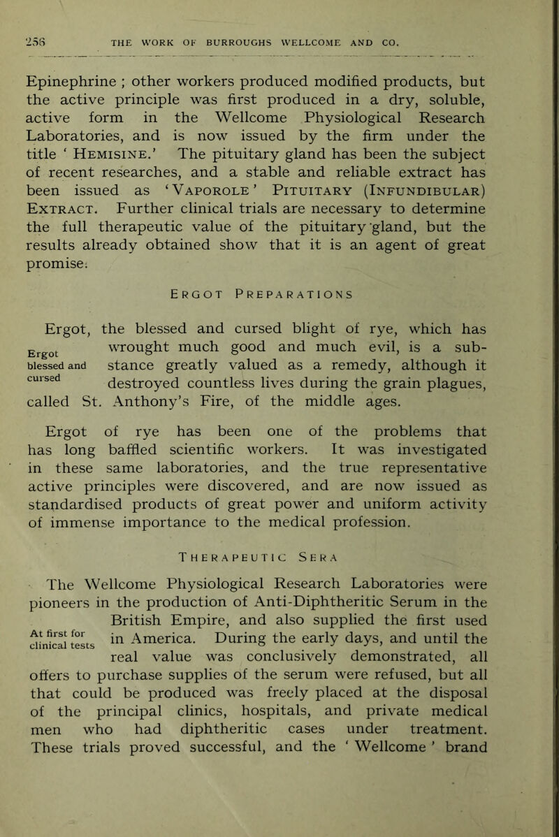 Epinephrine ; other workers produced modified products, but the active principle was first produced in a dry, soluble, active form in the Wellcome Physiological Research Laboratories, and is now issued by the firm under the title ‘ Hemisine,’ The pituitary gland has been the subject of recent researches, and a stable and reliable extract has been issued as ‘Vaporole’ Pituitary (Infundibular) Extract. Further clinical trials are necessary to determine the full therapeutic value of the pituitary‘gland, but the results already obtained show that it is an agent of great promise; Ergot Preparations Ergot, the blessed and cursed blight of rye, which has Ergot wrought much good and much evil, is a sub- biessedand stance greatly valued as a remedy, although it cursed destroyed countless lives during the grain plagues, called St. Anthony’s Fire, of the middle ages. Ergot of rye has been one of the problems that has long baffled scientific workers. It was investigated in these same laboratories, and the true representative active principles were discovered, and are now issued as standardised products of great power and uniform activity of immense importance to the medical profession. Therapeutic Sera The Wellcome Physiological Research Laboratories were pioneers in the production of Anti-Diphtheritic Serum in the British Empire, and also supplied the first used di^idcaiteLs America. During the early days, and until the real value was conclusively demonstrated, all offers to purchase supplies of the serum were refused, but all that could be produced was freely placed at the disposal of the principal clinics, hospitals, and private medical men who had diphtheritic cases under treatment. These trials proved successful, and the ‘ Wellcome ’ brand