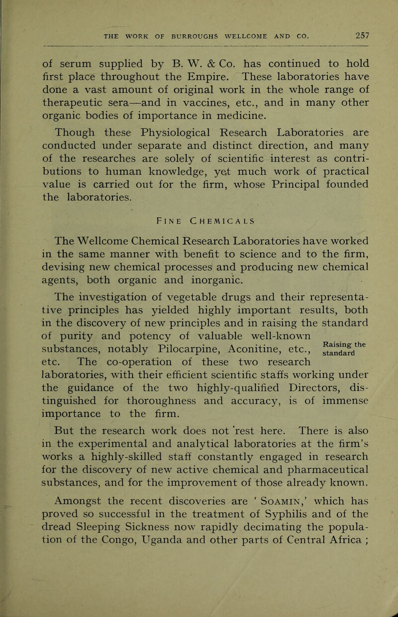 of serum supplied by B. W. & Co. has continued to hold first place throughout the Empire. These laboratories have done a vast amount of original work in the whole range of therapeutic sera—and in vaccines, etc., and in many other organic bodies of importance in medicine. Though these Physiological Research Laboratories are conducted under separate and distinct direction, and many of the researches are solely of scientific interest as contri- butions to human knowledge, yet much work of practical value is carried out for the firm, whose Principal founded the laboratories. Fine Chemicals The Wellcome Chemical Research Laboratories have worked in the same manner with benefit to science and to the firm, devising new chemical processes and producing new chemical agents, both organic and inorganic. The investigation of vegetable drugs and their representa- tive principles has yielded highly important results, both in the discovery of new principles and in raising the standard of purity and potency of valuable well-known substances, notably Pilocarpine, Aconitine, etc., etc. The co-operation of these two research laboratories, with their efficient scientific staffs working under the guidance of the two highly-qualified Directors, dis- tinguished for thoroughness and accuracy, is of immense importance to the firm. But the research work does not ‘rest here. There is also in the experimental and analytical laboratories at the firm’s works a highly-skilled staff constantly engaged in research for the discovery of new active chemical and pharmaceutical substances, and for the improvement of those already known. Amongst the recent discoveries are ‘ Soamin,’ which has proved so successful in the treatment of Syphilis and of the dread Sleeping Sickness now rapidly decimating the popula- tion of the Congo, Uganda and other parts of Central Africa ;