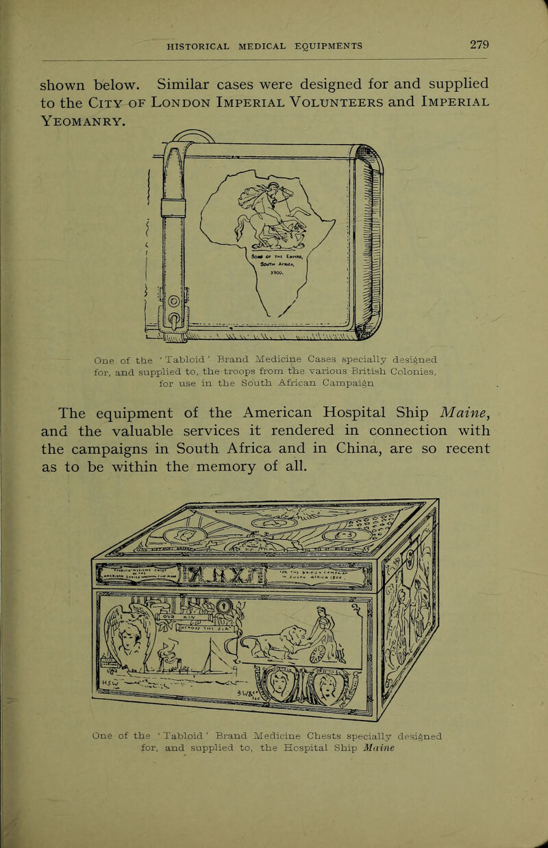shown below. Similar cases were designed for and supplied to the City of London Imperial Volunteers and Imperial Yeomanry. One of the 'Tabloid' Brand Medicine Cases specially designed for, and supplied to, the troops from tlie various British. Colonies, for use in the South African Campaign The equipment of the American Hospital Ship Maine, and the valuable services it rendered in connection with the campaigns in South Africa and in China, are so recent as to be within the memory of all. One of the 'Tabloid' Brand Medicine Chests specially designed for, and supplied to, the Hospital Ship Maine
