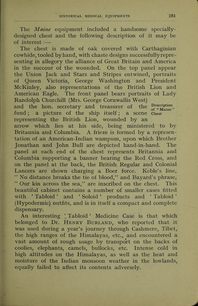 The Maine equipment included a handsome specially- designed chest and the following description of it may be of interest ;— The chest is made of oak covered with Carthaginian cowhide, tooled by hand, with chaste designs successfullyrepre- senting in allegory the alliance of Great Britain and America in the succour of the wounded. On the top panel appear the Union Jack and Stars and Stripes entwined, portraits of Queen Victoria, George Washington and President McKinley, also representations of the British Lion and American Eagle. The front panel bears portraits of Lady Randolph Churchill (Mrs. George Cornwallis West) and the hon. secretary and treasurer of the fund; a picture of the ship itself; a scene chest representing the British Lion, wounded by an arrow which lies at his side, being ministered to by Britannia and Columbia. A frieze is formed by a represen- tation of an American-Indian wampum, upon which Brother Jonathan and John Bull are depicted hand-in-hand. The panel at each end of the chest represents Britannia and Columbia supporting a banner bearing the Red Cross, and on the panel at the back, the British Regular and Colonial Lancers are shown charging a Boer force. Keble’s line, “No distance breaks the tie of blood,” and Bayard’s phrase, “ Our kin across the sea,” are inscribed on the chest. This beautiful cabinet contains a number of smaller cases fitted with ‘ Tabloid ’ and ‘ Soloid ’ products and ‘ Tabloid ’ (Hypodermic) outfits, and is in itself a compact and complete dispensary. An interesting ‘ Tabloid ’ Medicine Case is that which belonged to Dr. Henry Borland, who reported that it was used during a year’s journey through Cashmere, Tibet, the high ranges of the Himalayas, etc., and encountered a vast amount of rough usage by transport on the backs of coolies, elephants, camels, bullocks, etc. Intense cold in high altitudes on the Himalayas, as well as the heat and moisture of the Indian monsoon weather in the lowlands, equally failed to affect its contents adversely.