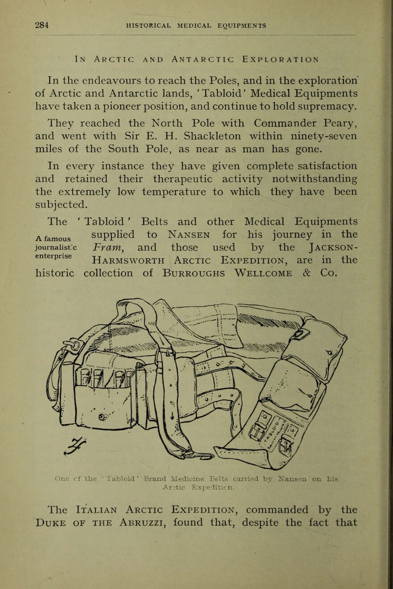 In Arctic and Antarctic Exploration In the endeavours to reach the Poles, and in the exploration of Arctic and Antarctic lands, ‘Tabloid’ Medical Equipments have taken a pioneer position, and continue to hold supremacy. They reached the North Pole with Commander Peary, and went with Sir E. H. Shackleton within ninety-seven miles of the South Pole, as near as man has gone. In every instance they have given complete satisfaction and retained their therapeutic activity notwithstanding the extremely low temperature to which they have been subjected. The ‘ Tabloid ’ Belts and other Medical Equipments A famous Supplied to Nansen for his journey in the journaiistx Fram, and those used by the Jackson- enterpnse Harmsworth Arctic EXPEDITION, are in the historic collection of Burroughs Wellcome Sc Co. One rf the 'Tabloid' Brand Medicine Belts earned by Nansen on bis Arctic Expeditirn. The Italian Arctic Expedition, commanded by the Duke of the Abruzzi, found that, despite the fact that