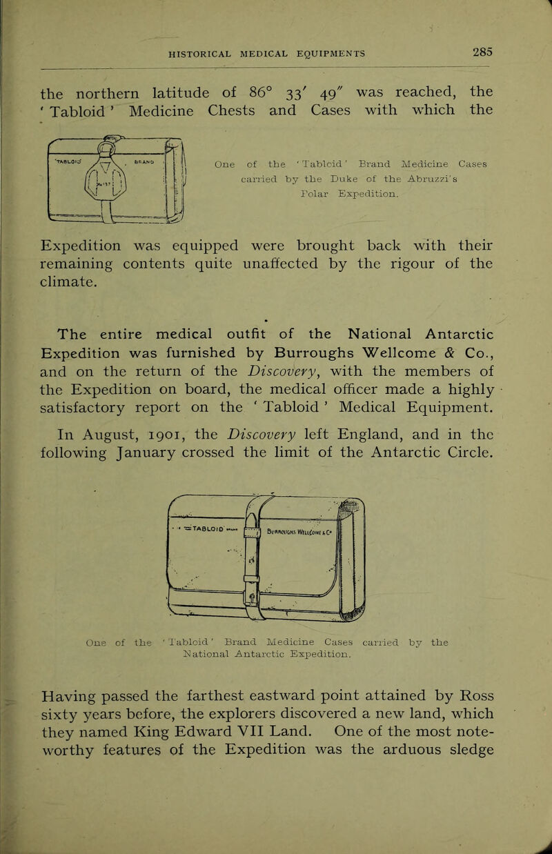 the northern latitude of 86° 33' 49 was reached, the ‘ Tabloid ’ Medicine Chests and Cases with w'hich the One of the ' Tabloid' Brand Medicine Cases carried by the Duke of the Abruzzi's Polar Expedition. Expedition was equipped were brought back with their remaining contents quite unaffected by the rigour of the climate. The entire medical outfit of the National Antarctic Expedition was furnished by Burroughs Wellcome & Co., and on the return of the Discovery, with the members of the Expedition on board, the medical officer made a highly satisfactory report on the ' Tabloid ’ Medical Equipment. In August, 1901, the Discovery left England, and in the following January crossed the limit of the Antarctic Circle. Cue of fhe ' Tabloid' Brand Medicine Cases carried by the National Antarctic Expedition. Having passed the farthest eastward point attained by Ross sixty years before, the explorers discovered a new land, which they named King Edward VII Land. One of the most note- worthy features of the Expedition was the arduous sledge