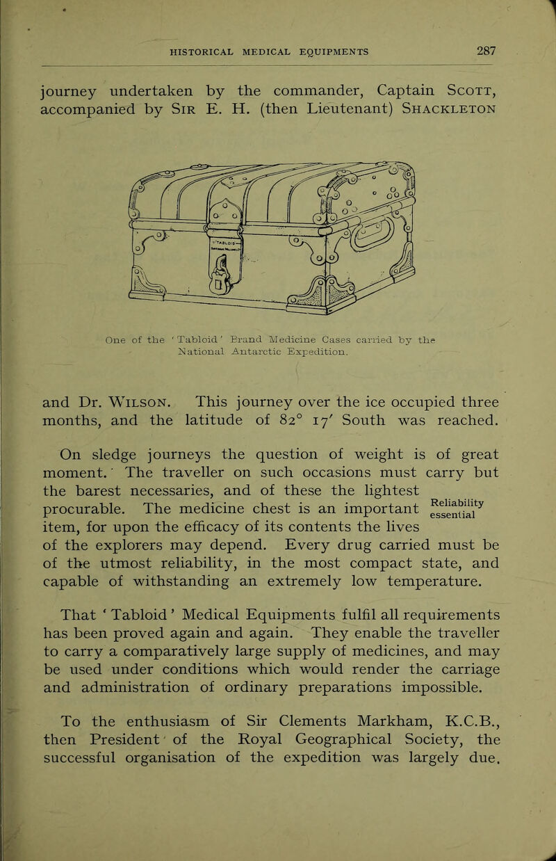 1 journey undertaken by the commander, Captain Scott, accompanied by Sir E. H. (then Lieutenant) Shackleton One of tlie 'TaUloid' Brand Medicine Cases carried by tbe National Antarctic Exxcedition. and Dr. Wilson. This journey over the ice occupied three months, and the latitude of 82° 17' South was reached. On sledge journeys the question of weight is of great moment.' The traveller on such occasions must carry but the barest necessaries, and of these the lightest procurable. The medicine chest is an important item, for upon the efficacy of its contents the lives of the explorers may depend. Every drug carried must be of the utmost reliability, in the most compact state, and capable of withstanding an extremely low temperature. That ‘ Tabloid ’ Medical Equipments fulfil all requirements has been proved again and again. They enable the traveller to carry a comparatively large supply of medicines, and may be used under conditions which would render the carriage and administration of ordinary preparations impossible. To the enthusiasm of Sir Clements Markham, K.C.B., then President' of the Royal Geographical Society, the successful organisation of the expedition was largely due.