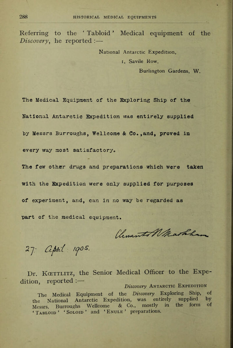 Referring to the ‘ Tabloid ’ Medical equipment of the Discovery, he reported :— National Antarctic Expedition, I, Savile Kow, Burlington Gardens, W. The Medical Equipment of the Exploring Ship of the National Antarctic Expedition was entirely supplied by Messrs Burroughs, Wellcome & Co.,and, proved in every way most satisfactory. The few other drugs and preparations which v/ere taken with the Expedition were only supplied for purposes of experiment, and, can in no way be regarded as part of the medical equipment. Dr. Kcettlitz, the Senior Medical Officer to the Expe- tion, reported :— Discovery Antarctic Expedition The Medical Equipment of the Discovery Exploring Ship, of the National Antarctic Expedition, was entirely supplied by Messrs. Burroughs Wellcome & Co., mostly in the form of ‘ Tabloid ’ ‘ Soloid ’ and ‘ Enule ’ preparations.