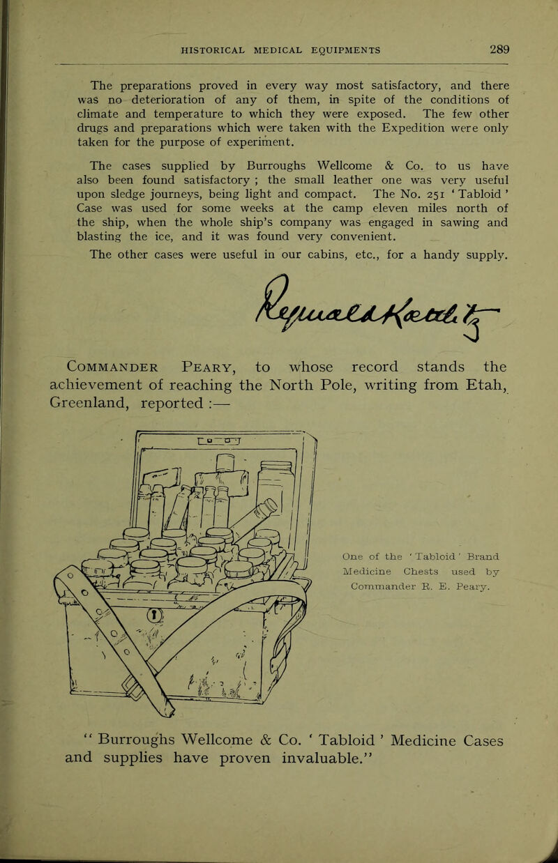 The preparations proved in every way most satisfactory, and there was no deterioration of any of them, in spite of the conditions of climate and temperature to which they were exposed. The few other drugs and preparations which were taken with the Expedition were only taken for the purpose of experiment. The cases supplied by Burroughs Wellcome & Co. to us have also been found satisfactory ; the small leather one was very useful upon sledge journeys, being light and compact. The No. 251 ‘Tabloid ’ Case was used for some weeks at the camp eleven miles north of the ship, when the whole ship’s company was engaged in sawing and blasting the ice, and it was found very convenient. The other cases were useful in our cabins, etc., for a handy supply. Commander Peary, to whose record stands the achievement of reaching the North Pole, writing from Etah, Greenland, reported ;—■ “ Burroughs Wellcome & Co. ‘ Tabloid ’ Medicine Cases and supplies have proven invaluable.”