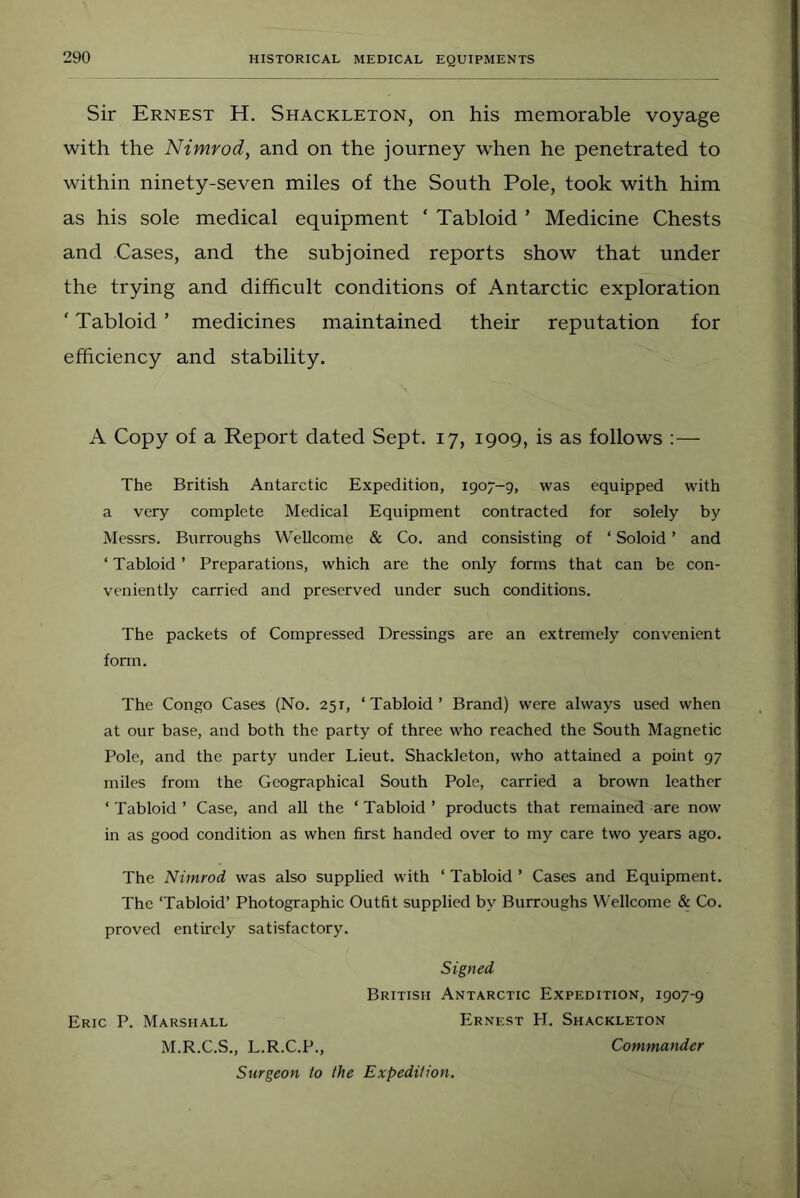 Sir Ernest H. Shackleton, on his memorable voyage with the Nimrod, and on the journey when he penetrated to within ninety-seven miles of the South Pole, took with him as his sole medical equipment ‘ Tabloid ’ Medicine Chests and Cases, and the subjoined reports show that under the trying and difficult conditions of Antarctic exploration ' Tabloid ’ medicines maintained their reputation for efficiency and stability. A Copy of a Report dated Sept. 17, 1909, is as follows :— The British Antarctic Expedition, 1907-9, was equipped with a very complete Medical Equipment contracted for solely by Messrs. Burroughs Wellcome & Co. and consisting of ‘ Soloid ’ and ‘ Tabloid ’ Preparations, which are the only forms that can be con- veniently carried and preserved under such conditions. The packets of Compressed Dressings are an extremely convenient form. The Congo Cases (No. 251, ‘Tabloid’ Brand) were always used when at our base, and both the party of three who reached the South Magnetic Pole, and the party under Lieut. Shackleton, who attained a point 97 miles from the Geographical South Pole, carried a brown leather ‘ Tabloid ’ Case, and all the ‘ Tabloid ’ products that remained are now in as good condition as when first handed over to my care two years ago. The Nimrod was also supplied with ‘ Tabloid ’ Cases and Equipment. The ‘Tabloid’ Photographic Outfit supplied by Burroughs Wellcome & Co. proved entirely satisfactory. Signed British Antarctic Expedition, 1907-9 Eric P. Marshall Ernest H. Shackleton M.R.C.S., L.R.C.P., Commander Surgeon to the Expedition.