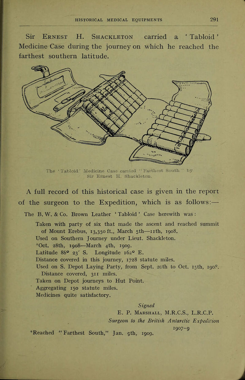 Sir Ernest H. Shackleton carried a ‘ Tabloid ’ Medicine Case during the journey on which he reached the farthest southern latitude. The ' Tabloid ' Medicine Case canied '' Farthest Sovitb '' by Sir Ernest H. Shackleton. A full record of this historical case is given in the report of the surgeon to the Expedition, which is as follows:— The B. W. & Co. Brown Leather ‘ Tabloid ’ Case herewith was : Taken with party of six that made the ascent and reached summit of Mount Erebus, 13,350ft., March 5th—-iith, 1908. Used on Southern Journey under Lieut. Shackleton. *Oct. 28th, 1908—March 4th, 1909. Latitude 88® 23' S. Longitude 162° E. Distance covered in this journey, 1728 statute miles. Used on S. Depot Laying Party, from Sept. 2cth to Oct. 15th, 190.“^. Distance covered, 311 miles. Taken on Depot journeys to Hut Point. Aggregating 150 statute miles. Medicines quite satisfactory. Signed E. P. Marshall, M.R.C.S., L.R.C.P. Surgeon to the British Antarctic Expedition 1907-9 ^Reached “Farthest South,” Jan. gth, 1909.