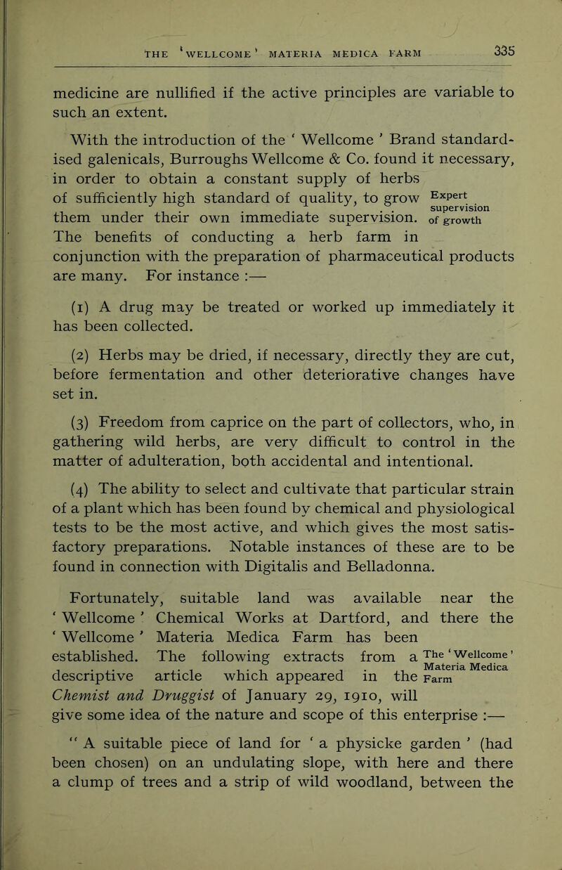 medicine are nullified if the active principles are variable to such an extent. With the introduction of the ‘ Wellcome ’ Brand standard* ised galenicals, Burroughs Wellcome & Co. found it necessary, in order to obtain a constant supply of herbs of sufficiently high standard of quality, to grow Expert them under their own immediate supervision, of growth The benefits of conducting a herb farm in conjunction with the preparation of pharmaceutical products are many. For instance :— (1) A drug may be treated or worked up immediately it has been collected. (2) Herbs may be dried, if necessary, directly they are cut, before fermentation and other deteriorative changes have set in. (3) Freedom from caprice on the part of collectors, who, in gathering wild herbs, are very difficult to control in the matter of adulteration, both accidental and intentional. (4) The ability to select and cultivate that particular strain of a plant which has been found by chemical and physiological tests to be the most active, and which gives the most satis- factory preparations. Notable instances of these are to be found in connection with Digitalis and Belladonna. Fortunately, suitable land was available near the ‘ Wellcome ' Chemical Works at Dartford, and there the ‘ Wellcome ’ Materia Medica Farm has been established. The following extracts from a‘Wellcome’ , . ,. ,. , I . 1 1 Materia Medica descriptive article which appeared in the Farm Chemist and Druggist of January 29, 1910, will give some idea of the nature and scope of this enterprise :—  A suitable piece of land for ' a physicke garden ' (had been chosen) on an undulating slope, with here and there a clump of trees and a strip of wild woodland, between the