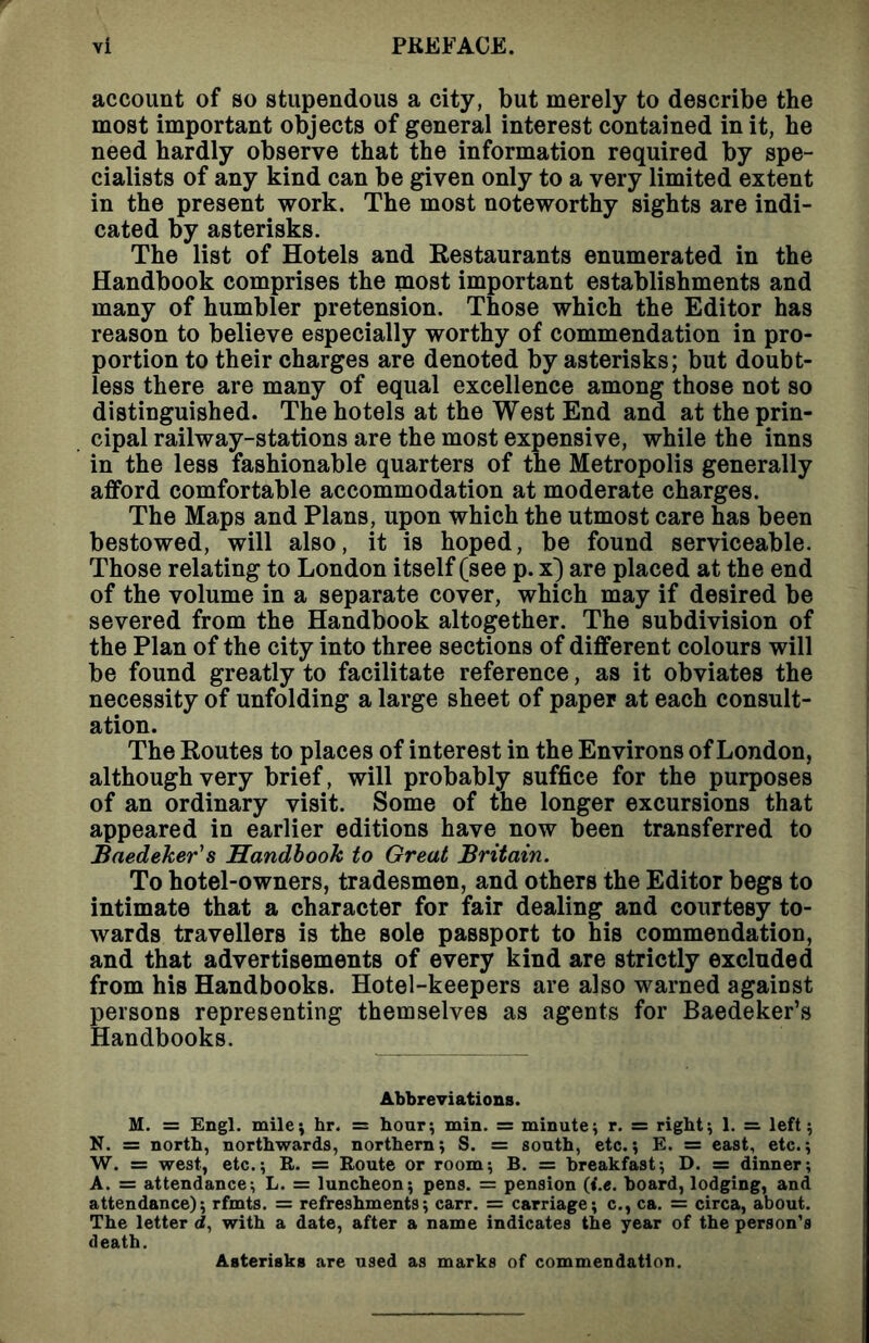account of so stupendous a city, but merely to describe the most important objects of general interest contained in it, he need hardly observe that the information required by spe- cialists of any kind can be given only to a very limited extent in the present work. The most noteworthy sights are indi- cated by asterisks. The list of Hotels and Restaurants enumerated in the Handbook comprises the most important establishments and many of humbler pretension. Those which the Editor has reason to believe especially worthy of commendation in pro- portion to their charges are denoted by asterisks; but doubt- less there are many of equal excellence among those not so distinguished. The hotels at the West End and at the prin- cipal railway-stations are the most expensive, while the inns in the less fashionable quarters of the Metropolis generally afford comfortable accommodation at moderate charges. The Maps and Plans, upon which the utmost care has been bestowed, will also, it is hoped, be found serviceable. Those relating to London itself (see p. x) are placed at the end of the volume in a separate cover, which may if desired be severed from the Handbook altogether. The subdivision of the Plan of the city into three sections of different colours will be found greatly to facilitate reference, as it obviates the necessity of unfolding a large sheet of paper at each consult- ation. The Routes to places of interest in the Environs of London, although very brief, will probably suffice for the purposes of an ordinary visit. Some of the longer excursions that appeared in earlier editions have now been transferred to Baedeker's Handbook to Great Britain. To hotel-owners, tradesmen, and others the Editor begs to intimate that a character for fair dealing and courtesy to- wards travellers is the sole passport to his commendation, and that advertisements of every kind are strictly excluded from his Handbooks. Hotel-keepers are also warned against persons representing themselves as agents for Baedeker’s Handbooks. Abbreviations. M. = Engl, milej hr. = hour; min. = minutej r. = right; 1. =. left; N. = north, northwards, northern; S. = south, etc.; E. = east, etc.; W. = west, etc.; R. = Route or room; B. = breakfast; D. = dinner; A. = attendance; L. = luncheon; pens. = pension (<.«. board, lodging, and attendance); rfmts. = refreshments; carr. = carriage; c., ca. = circa, about. The letter <2, with a date, after a name indicates the year of the person’s death. Asterisks are used as marks of commendation.