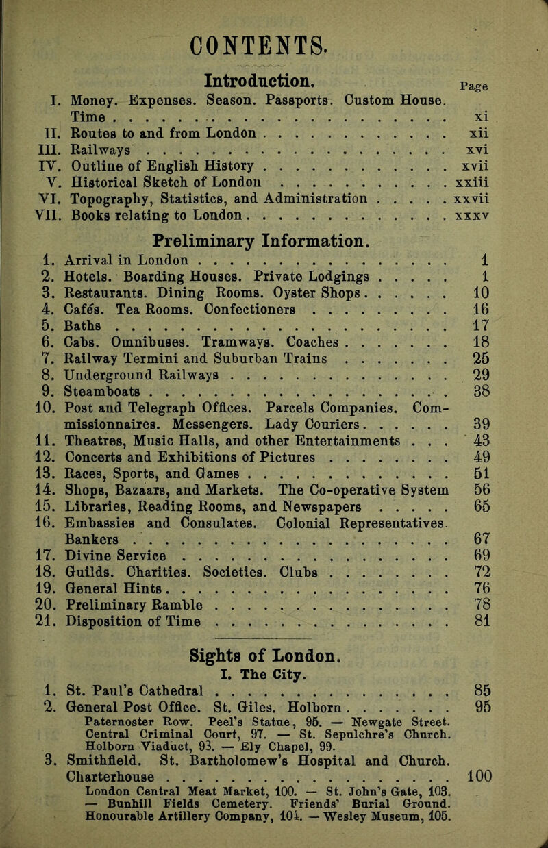 CONTENTS. Introduction. I. Money. Expenses. Season. Passports. Custom House Time II. Routes to and from London III. Railways IV. Outline of English History V. Historical Sketch of London VI. Topography, Statistics, and Administration .... VII. Books relating to London Preliminary Information. 1. Arrival in London 1 2. Hotels. Boarding Houses. Private Lodgings 1 3. Restaurants. Dining Rooms. Oyster Shops 10 4. Cafds. Tea Rooms. Confectioners 16 5. Baths 17 6. Cahs. Omnibuses. Tramways. Coaches 18 7. Railway Termini and Suburban Trains 25 8. Underground Railways 29 9. Steamboats 38 10. Post and Telegraph Offices. Parcels Companies. Com- missionnaires. Messengers. Lady Couriers 39 11. Theatres, Music Halls, and other Entertainments ... 43 12. Concerts and Exhibitions of Pictures 49 13. Races, Sports, and Games 51 14. Shops, Bazaars, and Markets. The Co-operative System 56 15. Libraries, Reading Rooms, and Newspapers 65 16. Embassies and Consulates. Colonial Representatives. Bankers 67 17. Divine Service 69 18. Guilds. Charities. Societies. Clubs 72 19. General Hints 76 20. Preliminary Ramble 78 21. Disposition of Time 81 Sights of London. I. The City. 1. St. Paul’s Cathedral 85 2. General Post Office. St. Giles. Holborn 95 Paternoster Row. Peel’s Statue, 95. — Newgate Street. Central Criminal Court, 97. — St. Sepulchre’s Church. Holborn Viaduct, 93. — Ely Chapel, 99. 3. Smithfield. St. Bartholomew’s Hospital and Church. Charterhouse 100 London Central Meat Market, 100. — St. John’s Gate, 103. — Bunhill Fields Cemetery. Friends’ Burial Ground. Honourable Artillery Company, 104. — Wesley Museum, 105. Page xi xii xvi xvii xxiii xxvii xxxv