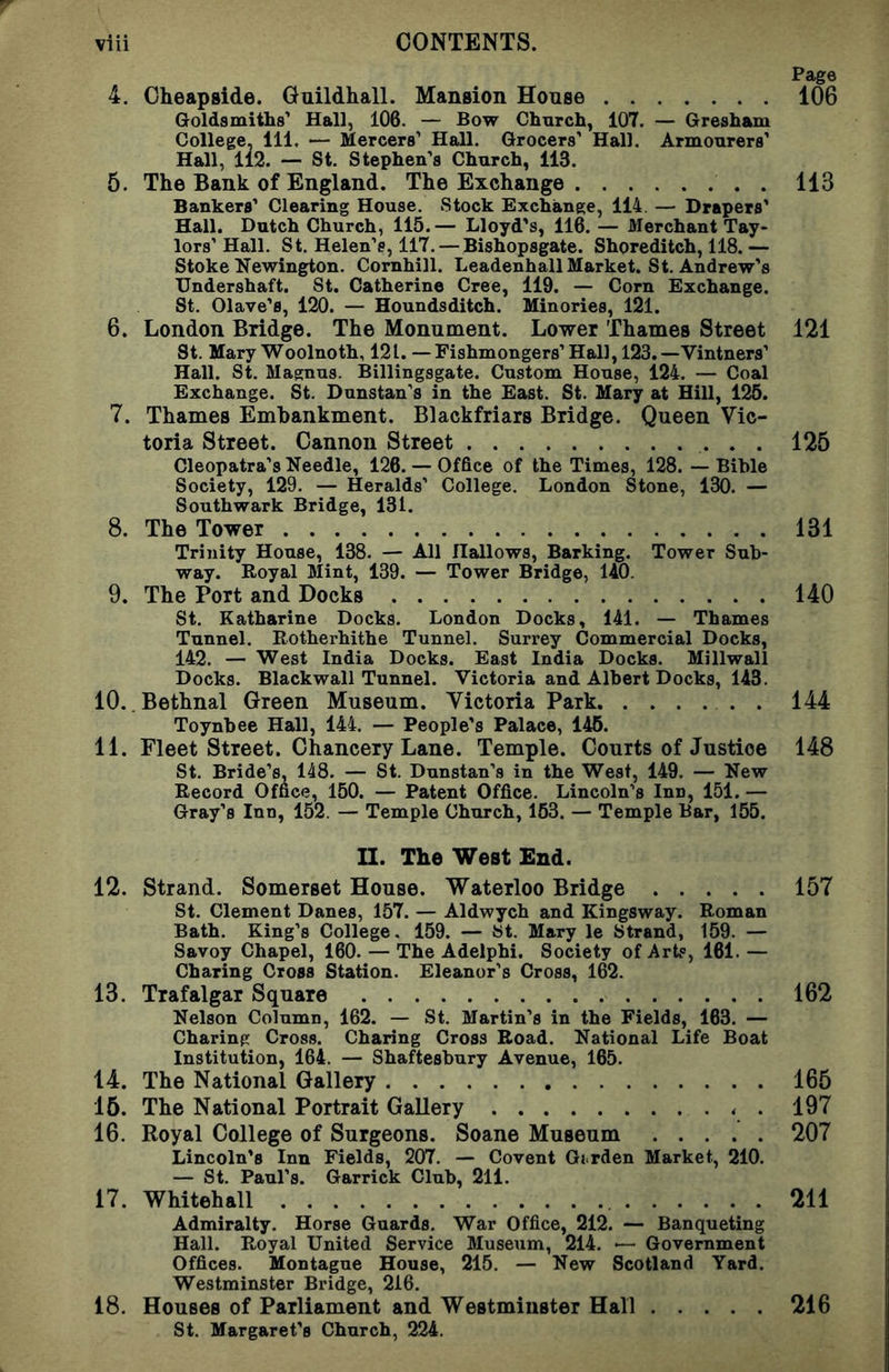 Page 4. Oheapside. Guildhall. Mansion House 106 Goldsmiths’ Hall, 106. — Bow Church, 107. — Gresham College, HI. — Mercers’ Hall. Grocers’ Hall. Armourers’ Hall, 112. — St. Stephen’s Church, 113. 5. The Bank of England. The Exchange 113 Bankers’ Clearing House. Stock Exchange, 114. — Drapers' Hall. Dutch Church, 115.— Lloyd’s, 116.— Merchant Tay- lors’Hall. St. Helen’s, 117. — Bishopsgate. Shoreditch, 118.— Stoke Newington. Comhill. Leadenhall Market. St. Andrew’s Undershaft. St. Catherine Cree, 119. — Corn Exchange. St. Olave’s, 120. — Houndsditch. Minories, 121. 6. London Bridge. The Monument. Lower Thames Street 121 St. Mary Woolnoth, 121. — Fishmongers’ Hall, 123.—Vintners’ Hall. St. Magnus. Billingsgate. Custom House, 124. — Coal Exchange. St. Dunstan's in the East. St. Mary at Hill, 125. 7. Thames Embankment. Blackfriars Bridge. Queen Vic- toria Street. Cannon Street 125 Cleopatra’s Needle, 126. — Office of the Times, 128. — Bible Society, 129. — Heralds’ College. London Stone, 130. — Southwark Bridge, 131. 8. The Tower 131 Trinity House, 138. — All Hallows, Barking. Tower Sub- way. Royal Mint, 139. — Tower Bridge, UO. 9. The Port and Docks 140 St. Katharine Docks. London Docks, 141. — Thames Tunnel. Rotherhithe Tunnel. Surrey Commercial Docks, 142. — West India Docks. East India Docks. Millwall Docks. Blackwall Tunnel. Victoria and Albert Docks, 143. 10. Bethnal Green Museum. Victoria Park . 144 Toynbee Hall, 144. — People’s Palace, 146. 11. Fleet Street. Chancery Lane. Temple. Courts of Justice 148 St. Bride’s, 148. — St. Dunstan’s in the West, 149. — New Record Office, 150. — Patent Office. Lincoln’s Inn, 151. — Gray’s Inn, 152. — Temple Church, 163. — Temple Bar, 155. II. The West End. 12. Strand. Somerset House. Waterloo Bridge 157 St. Clement Danes, 157. — Aldwych and Kingsway. Roman Bath. King’s College. 159. — St. Mary le Strand, 159. — Savoy Chapel, 160. — The Adelphi. Society of Arts, 161. — Charing Cross Station. Eleanor’s Cross, 162. 13. Trafalgar Square 162 Nelson Column, 162. — St. Martin’s in the Fields, 163. — Charing Cross. Charing Cross Road. National Life Boat Institution, 164. — Shaftesbury Avenue, 165. 14. The National Gallery 165 15. The National Portrait Gallery . 197 16. Royal College of Surgeons. Soane Museum 207 Lincoln’s Inn Fields, 207. — Covent Gi rden Market, 210. — St. Paul’s. Garrick Club, 211. 17. Whitehall 211 Admiralty. Horse Guards. War Office, 212. — Banqueting Hall. Royal United Service Museum, 214. — Government Offices. Montague House, 215. — New Scotland Yard. Westminster Bridge, 216. 18. Houses of Parliament and Westminster Hall 216 St. Margaret’s Church, 224.