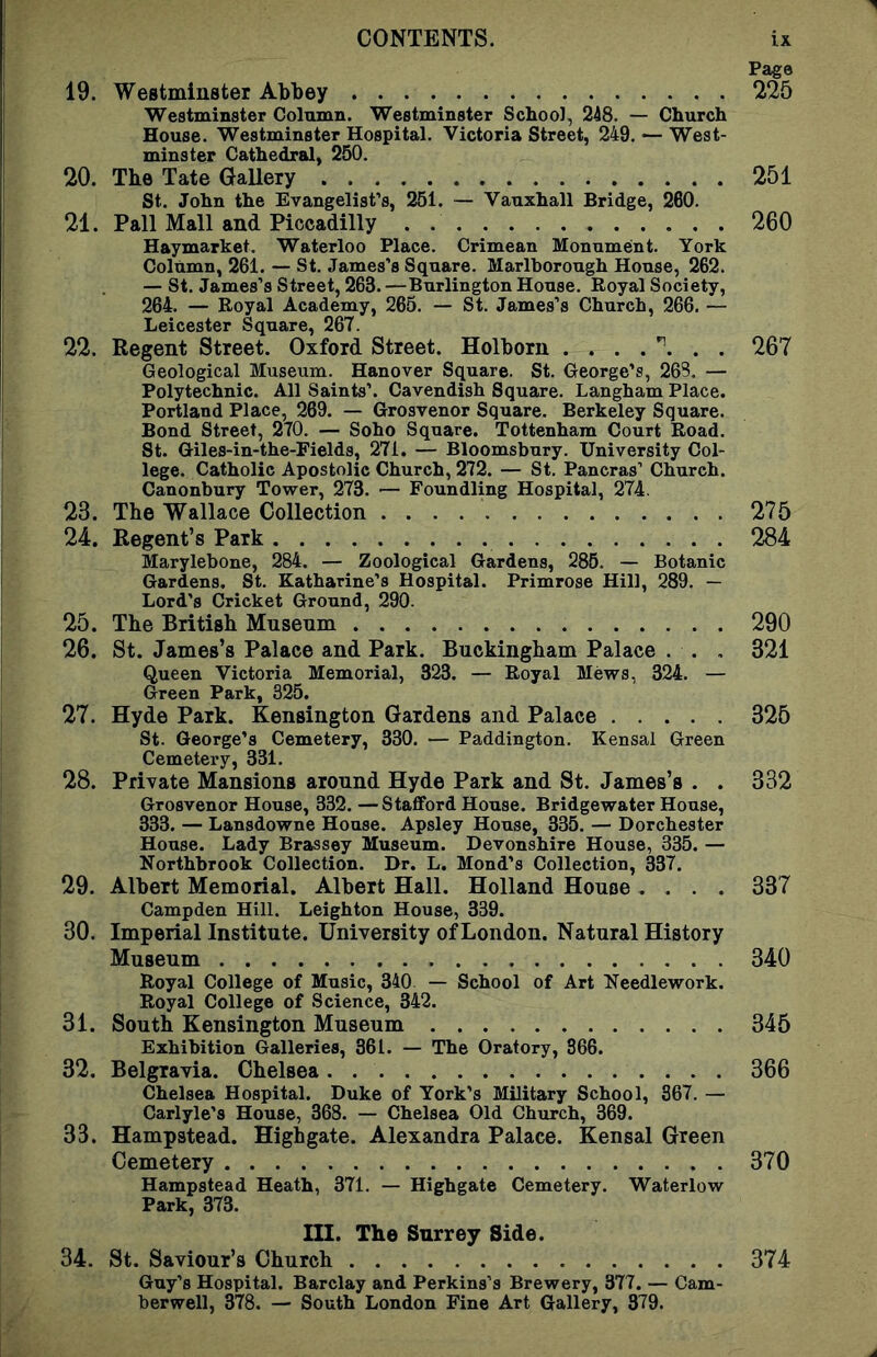 Page 19. Westminster Abbey 225 Westminster Column. Westminster School, 248. — Church House. Westminster Hospital. Victoria Street, 249. •— West- minster Cathedral, 250. 20. The Tate Gallery 251 St. John the Evangelist’s, 251. — Vauxhall Bridge, 260. 21. Pall Mall and Piccadilly . 260 Haymarket. Waterloo Place. Crimean Monument. York Column, 261. — St. James’s Square. Marlborough House, 262. — St. James’s Street, 263. —Burlington House. Royal Society, 264. — Royal Academy, 265. — St. James’s Church, 266. — Leicester Square, 267. 22. Regent Street. Oxford Street. Holborn 267 Geological Museum. Hanover Square. St. George’s, 263. — Polytechnic. All Saints’. Cavendish Square. Langham Place. Portland Place, 269. — Grosvenor Square. Berkeley Square. Bond Street, 270. — Soho Square. Tottenham Court Road. St. Giles-in-the-Fields, 271. — Bloomsbury. University Col- lege. Catholic Apostolic Church, 272. — St. Pancras’ Church. Canonbury Tower, 273. — Foundling Hospital, 274. 23. The Wallace Collection 275 24. Regent’s Park 284 Marylebone, 284. — Zoological Gardens, 285. — Botanic Gardens. St. Katharine’s Hospital. Primrose Hill, 289. — Lord’s Cricket Ground, 290. 25. The British Mnsenm 290 26. St. James’s Palace and Park. Buckingham Palace . . . 321 Queen Victoria Memorial, 323. — Royal Mews, 324. — Green Park, 325. 27. Hyde Park. Kensington Gardens and Palace 325 St. George’s Cemetery, 330. — Paddington. Kensal Green Cemetery, 331. 28. Private Mansions around Hyde Park and St. James’s . . 332 Grosvenor House, 332. —Stafford House. Bridgewater House, 333. — Lansdowne House. Apsley House, 335. — Dorchester House. Lady Brassey Museum. Devonshire House, 335. — Northbrook Collection. Dr. L. Mond’s Collection, 337. 29. Albert Memorial. Albert Hall. Holland House .... 337 Campden Hill. Leighton House, 339. 30. Imperial Institute. University of London. Natural History Museum 340 Royal College of Music, 340 — School of Art Needlework. Royal College of Science, 342. 31. South Kensington Museum 345 Exhibition Galleries, 361. — The Oratory, 866. 32. Belgravia. Chelsea 366 Chelsea Hospital. Duke of York’s Military School, 367. — Carlyle’s House, 368. — Chelsea Old Church, 369. 33. Hampstead. Highgate. Alexandra Palace. Kensal Green Cemetery 370 Hampstead Heath, 371. — Highgate Cemetery. Waterlow Park, 373. III. The Surrey Side. 34. St. Saviour’s Church 374 Guy’s Hospital. Barclay and Perkins’s Brewery, 377. — Cam- berwell, 378. — South London Fine Art Gallery, 379.
