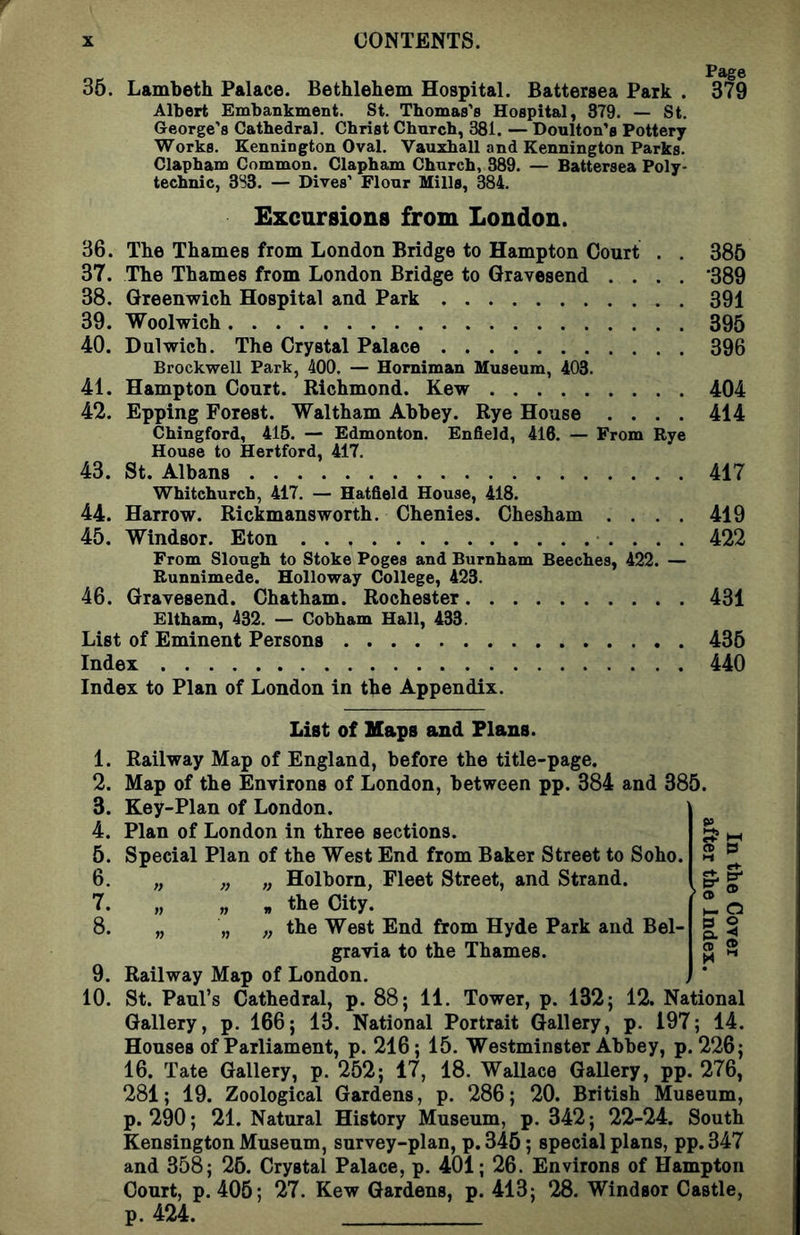 35. Lambeth Palace. Bethlehem Hospital. Battersea Park . Albert Embankment. St. Thomas’s Hospital, 379. — St. George’s Cathedral. Christ Church, 381. — Doulton’s Pottery Works. Kennington Oval. Vauxhall and Kennington Parks. Clapham Common. Clapham Church, 389. — Battersea Poly- technic, 3S3. — Dives’ Flour Mills, 384. Page 379 Excursions from London. 36. The Thames from London Bridge to Hampton Court . . 385 37. The Thames from London Bridge to Gravesend .... '389 38. Greenwich Hospital and Park 391 39. Woolwich 395 40. Dulwich. The Crystal Palace 396 Brockwell Park, 400. — Homiman Museum, 403. 41. Hampton Court. Richmond. Kew 404 42. Epping Forest. Waltham Abbey. Rye House .... 414 Chingford, 415. — Edmonton. Enfield, 416. — From Rye House to Hertford, 417. 43. St. Albans 417 Whitchurch, 417. — Hatfield House, 418. 44. Harrow. Rickmansworth. Chenies. Chesham .... 419 45. Windsor. Eton 422 From Slough to Stoke Poges and Burnham Beeches, 422. — Runnimede. Holloway College, 423. 46. Gravesend. Chatham. Rochester 431 Eltham, 432. — Cobham Hall, 433. List of Eminent Persons 435 Index 440 Index to Plan of London in the Appendix. 5 P CD ® List of Haps and Flans. 1. Railway Map of England, before the title-page. 2. Map of the Environs of London, between pp. 384 and 385. 3. Key-Plan of London. 4. Plan of London in three sections. 5. Special Plan of the West End from Baker Street to Soho. 6. „ „ „ Holborn, Fleet Street, and Strand. 7. „ „ „ the City. 8. „ „ „ the West End from Hyde Park and Bel- gravia to the Thames. 9. Railway Map of London. 10. St. Paul’s Cathedral, p. 88; 11. Tower, p. 132; 12. National Gallery, p. 166; 13. National Portrait Gallery, p. 197; 14. Houses of Parliament, p. 216; 15. Westminster Abbey, p. 226; 16. Tate Gallery, p. 252; 17, 18. Wallace Gallery, pp. 276, 281; 19. Zoological Gardens, p. 286; 20. British Museum, p. 290; 21. Natural History Museum, p. 342; 22-24. South Kensington Museum, survey-plan, p.345; special plans, pp.347 and 358; 25. Crystal Palace, p. 401; 26. Environs of Hampton Court, p. 405; 27. Kew Gardens, p. 413; 28. Windsor Castle, p. 424.