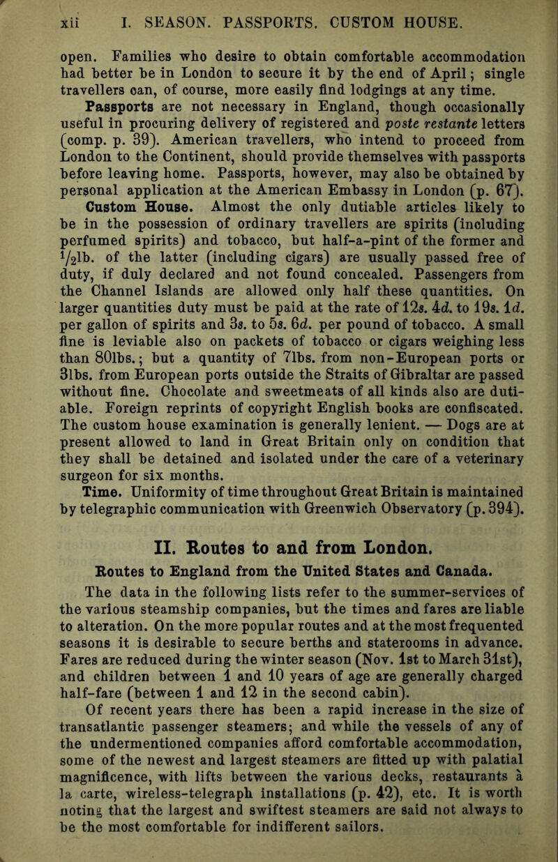 open. Families who desire to obtain comfortable accommodation bad better be in London to secure it by the end of April; single travellers can, of course, more easily find lodgings at any time. Passports are not necessary in England, though occasionally useful in procuring delivery of registered and paste restante letters (comp. p. 39). American travellers, who intend to proceed from London to the Continent, should provide themselves with passports before leaving home. Passports, however, may also be obtained by personal application at the American Embassy in London (p. 67). Custom House. Almost the only dutiable articles likely to be in the possession of ordinary travellers are spirits (including perfumed spirits) and tobacco, but half-a-pint of the former and i/2lb. of the latter (including cigars) are usually passed free of duty, if duly declared and not found concealed. Passengers from the Channel Islands are allowed only half these quantities. On larger quantities duty must be paid at the rate of 12s. 4d. to 19s. id. per gallon of spirits and 3s. to 5s. 6d. per pound of tobacco. A small flne is leviable also on packets of tobacco or cigars weighing less than SOlbs.; but a quantity of 7lbs. from non-European ports or 3lbs. from European ports outside the Straits of Gibraltar are passed without fine. Chocolate and sweetmeats of all kinds also are duti- able. Foreign reprints of copyright English books are confiscated. The custom house examination is generally lenient. — Dogs are at present allowed to land in Great Britain only on condition that they shall be detained and isolated under the care of a veterinary surgeon for six months. Time. Uniformity of time throughout Great Britain is maintained by telegraphic communication with Greenwich Observatory (p. 394). II. Routes to and from London. Routes to England from the United States and Canada. The data in the following lists refer to the summer-services of the various steamship companies, but the times and fares are liable to alteration. On the more popular routes and at the most frequented seasons it is desirable to secure berths and staterooms in advance. Fares are reduced during the winter season (Nov. 1st to March 31st), and children between 1 and 10 years of age are generally charged half-fare (between 1 and 12 in the second cabin). Of recent years there has been a rapid increase in the size of transatlantic passenger steamers; and while the vessels of any of the undermentioned companies afford comfortable accommodation, some of the newest and largest steamers are fitted up with palatial magnificence, with lifts between the various decks, restaurants a la carte, wireless-telegraph installations (p. 42), etc. It is worth noting that the largest and swiftest steamers are said not always to be the most comfortable for indifferent sailors.