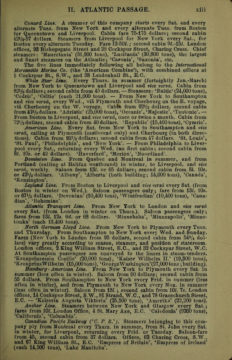 Cunard Line. A steamer of this company starts every Sat. and every alternate Tues. from New York and every alternate Tues. from Boston for Queenstown and Liverpool. Cabin fare 75-175 dollars; second cabin 42V2-57 dollars. Steamers from Liverpool for New York every Sat., for Boston every alternate Tuesday. Fare 12-50Z.; second cabin 9^.-15Z. London offices, 93 Bisbopsgate Street and 29 Cockspur Street, Charing Cross. Chief steamers: ‘Mauretania’ (31,900 tons), ‘Lusitania’ (30,800 tons), the largest and finest steamers on the Atlantic; ‘Caronia’, ‘Saxonia’, etc. The five lines immediately following all belong to the International Mercantile Marine Co. (the ‘American Combine’), with combined offices at 1 Cockspur St., S.W., and 38 Leadenhall St., E.C. White Star Line. Every Thurs. in summer (fortnightly Jan.-March) from New York to Queenstown and Liverpool and vice versd. Cabin from 821/2 dollars ; second cabin from 45 dollars. — Steamers: ‘Baltic’ (24,000 tons), ‘Cedric’, ‘Celtic’ (each 21,000 tons). — From New York to Southampton and vice versd^ every Wed., via Plymouth and Cherbourg on the E. voyage, via Cherbourg on the W. voyage. Cabin from 92V2 dollars, second cabin from 421/2 dollars. ‘Adriatic’ (25,000 tons), ‘Oceanic’, ‘Majestic’, ‘Teutonic’. — From Boston to Liverpool, and vice versa., once or twice a month. Cabin from 721/2dollars, second cabin from 40dollars. ‘Republic’ (15,400tons), ‘Cymric’. American Line. Every Sat. from New York to Southampton and vice versd., calling at Plymouth (eastbound only) and Cherbourg (in both direc- tions). Cabin from 921/2 dollars; second cabin from 47 dollars. ‘St. Louis’, ‘St. Paul’, ‘Philadelphia’, and ‘New York’. — From Philadelphia to Liver- pool every Sat., returning every Wed. (no first cabin; second cabin from 8;. IO5. or 42 dollars). ‘Haverford’, ‘Merion’, ‘Noordland’. Dominion Line. From Quebec and Montreal in summer, and from Portland (calling at Halifax westbound) in winter, to Liverpool, and vice versd., weekly. Saloon from 13Z. or 65 dollars; second cabin from 8i. 10s. or 421/2 dollars. ‘Albany’, ‘Alberta’ (both building; 14,000 tons), ‘Canada’, ‘Kensington’. Leyland Line. From Boston to Liverpool and vice versd every Sat. (from Boston in winter on Wed.). Saloon passengers only; fare from 13L 10s. or 671/2 dollars. ‘Devonian’ (10,400 tons), ‘Winifredian’ (10,400 tons), ‘Cana- dian’, ‘Bohemian’. Atlantic Transport Line. From New York to London and vice versd every Sat. (from London in winter on Thurs.). Saloon passengers only; fares from 13Z. 12s. 6d. or 68 dollars. ‘Minnehaha’, ‘Minneapolis’, ‘Minne- tonka’ (each 13,400 tons). North German Lloyd Line. From New York to Plymouth every Tues. and Thursday. From Southampton to New York every Wed. and Sunday. Fares (New York to London from 95 dollars, second cabin from 54^4 dol- lars) vary greatly according to season, steamer, and position of stateroom. London offices, 2 King William Street, E.C., and 32 Cockspur Street, W.C. At Southampton passengers are conveyed to the liners in steam-tenders. ‘Kronprinzessin Cecilie’ (20,000 tons), ‘Kaiser Wilhelm II.’ (19,300 tons), ‘KronprinzWilhelm’(15,000tons), ‘GeorgeWashington’(27,000tons ;building). Hamburg - American Line. From New York to Plymouth every Sat. in summer (less often in winter). Saloon from 90 dollars; second cabin from 55 dollars. From Southampton to New York every Frid. in summer (less often in winter), and from Plymouth to New York every Mon. in summer (less often in winter). Saloon from 18/.; second cabin from lOL 75. London offices, 14 Cockspur Street, S.W., 81 Strand, W.C., and 78 Gracechurch Street, E.C. — ‘Kaiserin Augusta Viktoria’ (25,500 tons), ‘Amerika’ (22,200 tons). Anchor Line. Steamers between New York and Glasgow every Sat.; fares from lOZ. London Office, 4 St. Mary Axe, E.C. ‘Caledonia’ (9200 tons), ‘California’, ‘Columbia’. Canadian Pacific Railway CC. P. R.'). Steamers belonging to this com- pany ply from Montreal every Thurs. in summer, from St. John every Sat. in winter, for Liverpool, returning every Frid. or Tuesday. Saloon-fare from 45, second cabin from 37 dollars. Offices, 62 Charing Cross, S.W., and 67 King William St., E.C. ‘Empress of Britain’, ‘Empress of Ireland’ (each 14,500 tons), ‘Lake Manitoba’.