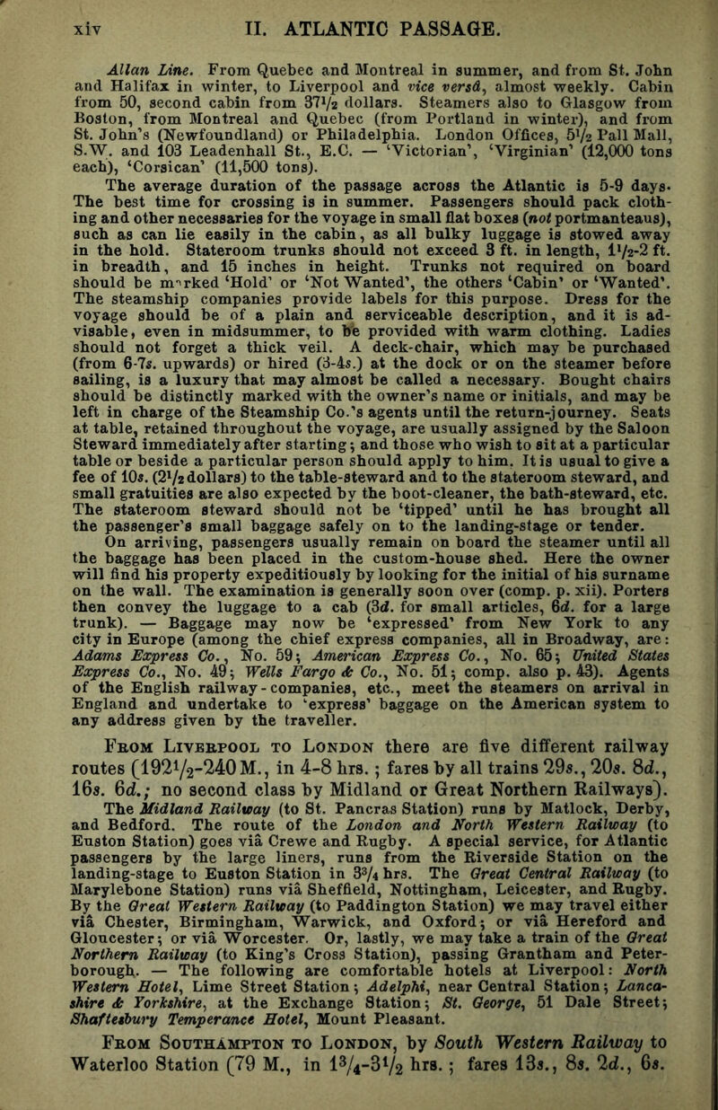 Allan Line. From Quebec and Montreal in summer, and from St. John and Halifax in winter, to Liverpool and vice versd^ almost weekly. Cabin from 50, second cabin from dV/2 dollars. Steamers also to Glasgow from Boston, from Montreal and Quebec (from Portland in winter), and from St. John’s (Newfoundland) or Philadelphia. London Offices, b^/2 Pall Mall, S.W. and 103 Leadenhall St., E.C. — ‘Victorian’, ‘Virginian’ (12,000 tons each), ‘Corsican’ (11,500 tons). The average duration of the passage across the Atlantic is 5-9 days* The best time for crossing is in summer. Passengers should pack cloth- ing and other necessaries for the voyage in small flat boxes (not portmanteaus), such as can lie easily in the cabin, as all bulky luggage is stowed away in the hold. Stateroom trunks should not exceed 3 ft. in length, IV2-2 ft. in breadth, and 15 inches in height. Trunks not required on board should be m-^rked ‘Hold’ or ‘Not Wanted’, the others ‘Cabin’ or ‘Wanted’. The steamship companies provide labels for this purpose. Dress for the voyage should be of a plain and serviceable description, and it is ad- visable, even in midsummer, to bb provided with warm clothing. Ladies should not forget a thick veil. A deck-chair, which may be purchased (from 6-7s. upwards) or hired (3-4s.) at the dock or on the steamer before sailing, is a luxury that may almost be called a necessary. Bought chairs should be distinctly marked with the owner’s name or initials, and may be left in charge of the Steamship Co.’s agents until the return-journey. Seats at table, retained throughout the voyage, are usually assigned by the Saloon Steward immediately after starting j and those who wish to sit at a particular table or beside a particular person should apply to him. It is usual to give a fee of 10«. (2V2dollars) to the table-steward and to the stateroom steward, and small gratuities are also expected by the boot-cleaner, the bath-steward, etc. The stateroom steward should not be ‘tipped’ until he has brought all the passenger’s small baggage safely on to the landing-stage or tender. On arriving, passengers usually remain on board the steamer until all the baggage has been placed in the custom-house shed. Here the owner will find his property expeditiously by looking for the initial of his surname on the wall. The examination is generally soon over (comp. p. xii). Porters then convey the luggage to a cab (Sd. for small articles, 6d. for a large trunk). — Baggage may now be ‘expressed’ from New York to any city in Europe (among the chief express companies, all in Broadway, are: Adams Express Co., No. 59; Ame7'ican Express Co., No. 65; United States Express Co., No. 49; Wells Fargo & Co., No. 51; comp, also p. 43). Agents of the English railway-companies, etc., meet the steamers on arrival in England and undertake to ‘express’ baggage on the American system to any address given by the traveller. Fbom Livbbpool to London there are five different railway routes (19272-^4:0 M., in 4-8 hrs.; fares by all trains 29s., 20s. 8d., 16s. 6d.; no second class by Midland or Great Northern Railways). The Midland Railway (to St. Pancras Station) runs by Matlock, Derby, and Bedford. The route of the London and North Western Railway (to Euston Station) goes via Crewe and Rugby. A special service, for Atlantic passengers by the large liners, runs from the Riverside Station on the landing-stage to Euston Station in 33/4 hrs. The Great Central Railway (to Marylebone Station) runs via Sheffield, Nottingham, Leicester, and Rugby. By the Great Western Railway (to Paddington Station) we may travel either via Chester, Birmingham, Warwick, and Oxford; or via Hereford and Gloucester; or via Worcester. Or, lastly, we may take a train of the Great Northern Railway (to King’s Cross Station), passing Grantham and Peter- borough. — The following are comfortable hotels at Liverpool: North Western Hotel, Lime Street Station; Adelphi, near Central Station; Lanca- shire ds Yorkshire, at the Exchange Station; St. George, 51 Dale Street; Shafteshwy Temperance Hotel, Mount Pleasant. From Southampton to London, by South Western Railway to Waterloo Station (79 M., in 1^4-372 5 13s., 8s. 2d., 6s,