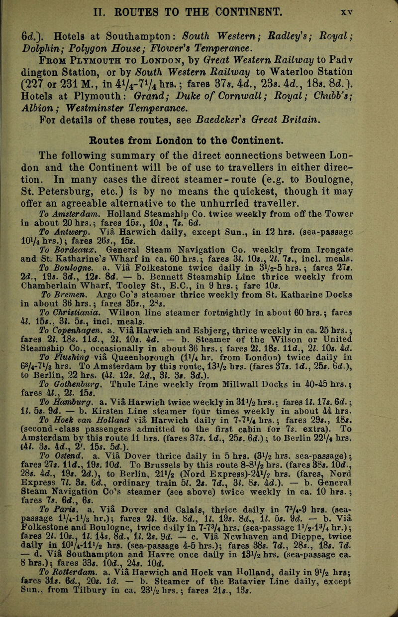 II. ROUTES TO THE CONTINENT. Gd.). Hotels at Southampton: South Western; Radley's; Royal; Dolphin; Polygon House; Flower's Temperance. From Plymouth to London, by Great Western Railway to Padv dington Station, or by South Western Railway to Waterloo Station (227 or 231 M., in 41/4-71/4brs.; fares 37a. 4d., 23s. 4d., 18s. Sd.'). Hotels at Plymouth: Grand; Duke of Cornwall; Royal; Chubb's; Albion; Westminster Temperance. For details of these routes, see Baedeker's Great Britain. Routes from London to the Continent. The following summary of the direct connections between Lon- don and the Continent will be of use to travellers in either direc- tion. In many cases the direct steamer-route (e.g. to Boulogne, St. Petersburg, etc.) is by no means the quickest, though it may offer an agreeable alternative to the unhurried traveller. To Amsterdam. Holland Steamship Co. twice weekly from off the Tower in about 20hrs.; fares 15s., 10s., 7s. 6d. To Antwerp. Via Harwich daily, except Sun., in 12 hrs. (sea-passage 10V4hrs.); fares 26s., 15s. To Bordeaux. General Steam Navigation Co. weekly from Irongate and St. Katharine’s Wharf in ca. 60 hrs.; fares 3i. 10s., ‘i.l. 7s., incl. meals. To Boulogne, a. Via Folkestone twice daily in 31/2-5 hrs.; fares 27s. 2(f., 19s. 3d., 12s. 8d. — b. Bennett Steamship Line thrice weekly from Chamberlain Wharf, Tooley St., E.C., in 9 hrs.; fare 10s. To Bremen. Argo Co’s steamer thrice weekly from St. Katharine Docks in about 36 hrs.; fares 35s,, 28s. To Christiania. Wilson line steamer fortnightly in about 60 hrs.; fares 41. 15s., 3i. 5s., incl. meals. To Copenhagen, a. Via Harwich and Esbjerg, thrice weekly in ca. 25 hrs.; fares 2l. 18s. lid., 21. 10s. 4d. — b. Steamer of the Wilson or United Steamship Co., occasionally in about 36 hrs.; fares 2l. 18s. lid., 21. 10s. 4d. To Flushing via Queenborough (IV4 hr, from London) twice daily in 63/4-7V8 hrs. To Amsterdam by this route, 13V2 hrs. (fares 37s. Id., 25s. 6d.), to Berlin, 22 hrs. (4l. 12s. 2d., 31. 3s. 3d.). To Gothenburg. Thule Line weekly from Millwall Docks in 40-45 hrs.; fares 41., 21. 15s. To Harriburg. a. Via Harwich twice weekly in 311/2 hrs.; fares 11.17s. 6d.; 11. 5s. 9d. — b. Kirsten Line steamer four times weekly’ in about 44 hrs. To Hoek van Holland via Harwich daily in 7-7Vs hrs.; fares 29s., 18s. (second-class passengers admitted to the first cabin for 7s. extra). To Amsterdam by this route 11 hrs. (fares 37s. Id., 25s. 6d,) ; to Berlin 22V4 hrs. (41. 3s. 4d., 2'. 15s. 5d.). To Ostend. a. Via Dover thrice daily in 5 hrs. (81/2 hrs. sea-passage); fares 27s. lid., 19s, lOd. To Brussels by this route 8-8V2 hrs. (fares 38s. lOd., 28s. 4d,, 19s, 2d.), to Berlin, 2IV2 (Nord Express)-24V2 hrs. (fares, Nord Express 7l. 3s. 6d., ordinary train 51. 2s. 7d., 31. 8s. 4d,), — b. General Steam Navigation Go’s steamer (see above) twice weekly in ca. 10 hrs.; fares 7s. 6d., 6s. To Paris, a. Via Dover and Calais, thrice daily in 7V4-9 hrs. (sea- passage IV4-IV3 hr.); fares 21. 16s. 8d., 11. 19s. 8d., 11. 5s. 9d. — b. Via Folkestone and Boulogne, twice daily in 7-7^4 hrs. (sea-passage IV2-IV4 hr.); fares 21. 10s., ll. 14s. 8d., ll. 2s. 9d. — c. Via Newhaven and Dieppe, twice daily in IOV4-IIV2 hrs. (sea-passage 4-5 hrs.); fares 38s. 7d., 28s., 18s. 7d. — d. Via Southampton and Havre once daily in 13V2 hrs. (sea-passage ca. 8 hrs.); fares 33s. lOd., 24s. lOd. To Rotterdam, a. Via Harwich and Hoek van Holland, daily in 9V2 hrs; fares 31s. 6d., 20s. Id. — b. Steamer of the Batavier Line daily, except Sun., from Tilbury in ca, 23V2 hrs.; fares 21s., 13s.