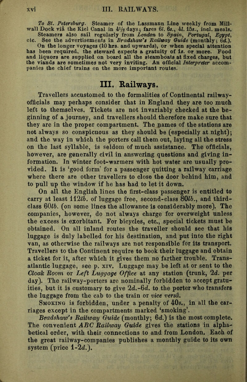 To St. Petersburg. Steamer of the Lassmann Line weekly from Mill- wall Dock via the Kiel Canal in 41/2 days; fares 6L 6«., 4L 15i., inch meals. Steamers also sail regularly from London to Spain., Portugal., Egypt., etc. See the advertisements in Bradsbaw't Railway Guide (monthly; 6d.). On the longer voyages (10 hrs. and upwards), or when special attention has been required, the steward expects a gratuity of Is. or more. Food and liquors are supplied on hoard all the steamboats at fixed charges, but the viands are sometimes not very inviting. An official Interpreter accom- panies the chief trains on the more important routes. III. Eailways. Travellers accustomed to the formalities of Continental railway- officials may perhaps consider that in England they are too much left to themselves. Tickets are not invariably checked at the be- ginning of a journey, and travellers should therefore make sure that they are in the proper compartment. The names of the stations are not always so conspicuous as they should be (especially at night); and the way in which the porters call them out, laying all the stress on the last syllable, is seldom of much assistance. The officials, however, are generally civil in answering questions and giving in- formation. In winter foot-warmers with hot water are usually pro- vided. It is ‘good form’ for a passenger quitting a railway carriage where there are other travellers to close the door behind him, and to pull up the window if he has had to let it down. On all the English lines the first-class passenger is entitled to carry at least 112^6. of luggage free, second-class 80Z&., and third- class 60^6. (on some lines the allowance is considerably more). The companies, however, do not always charge for overweight unless the excess is exorbitant. For bicycles, etc., special tickets must be obtained. On all inland routes the traveller should see that his luggage is duly labelled for his destination, and put into the right van, as otherwise the railways are not responsible for its transport. Travellers to the Continent require to book their luggage and obtain a ticket for it, after which it gives them no farther trouble. Trans- atlantic luggage, see p. xiv. Luggage may be left at or sent to the Clodlc Room or Left Luggage Office at any station (trunk, 2d. per day). The railway-porters are nominally forbidden to accept gratu- ities, but it is customary to give 2d.-Qd. to the porter who transfers the luggage from the cab to the train or vice versd. Smoking is forbidden, under a penalty of 40s,, in all the car- riages except in the compartments marked ‘smoking’. Bradshaw's Railway Guide (monthly; 6d.) is the most complete. The convenient ABC Railway Guide gives the stations in alpha- betical order, with their connections to and from London. Each of the great railway-companies publishes a monthly guide to its own system (price l-2d.).