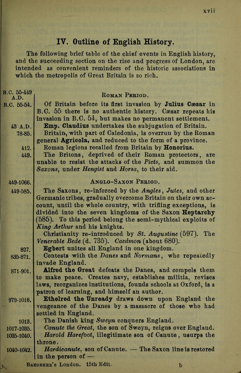x.Yii IV. Outline of English History. The following brief table of the chief events in English history, and the succeeding section on the rise and progress of London, are intended as convenient reminders of the historic associations in which the metropolis of Great Britain is so rich. B.C. 55-449 A.D. B.C. 55-54. 43 A.D. 78-85. 412. 449. Roman Pbrioi). Of Britain before its first invasion by Julius Csesar in B.C. 55 there is no authentic history. Caesar repeats his invasion in B.C. 54, but makes no permanent settlement. Emp. Claudius undertakes the subjugation of Britain. Britain, with part of Caledonia, is overrun by the Roman general Agricola, and reduced to the form of a province. Roman legions recalled from Britain by Honorius. The Britons, deprived of their Roman protectors, are unable to resist the attacks of the Piets, and summon the Saxons, under Hengist and Horsa, to their aid. 449-1066. 449-585. 827. 835-871. 871-901. 979-1016. 1013. 1017-1035. 1035-1040. 1040-1042. Anglo-Saxon Pebiod. The Saxons, re-inforced by the Angles, Jutes, and other Germanic tribes, gradually overcome Britain on their own ac- count, until the whole country, with trifling exceptions, is divided into the seven kingdoms of the Saxon Heptarchy (585). To this period belong the semi-mythical exploits of King Arthur and his knights. Christianity re-introduced by St. Augustine (597). The Venerable Bede (d. 735). Caedmon (about 680). Egbert unites all England in one kingdom. Contests with the Danes and Normans, who repeatedly invade England. Alfred the Great defeats the Danes, and compels them to make peace. Creates navy, establishes militia, revises laws, reorganizes institutions, founds schools at Oxford, is a patron of learning, and himself an author. Ethelred the Unready draws down upon England the vengeance of the Danes by a massacre of those who had settled in England. The Danish king Sweyn conquers England. Canute the Great, the son of Sweyn, reigns over England. Harold Harefoot, illegitimate son of Canute , usurps the throne. Hardieanute, son of Canute. — The Saxon line is restored in the person of — Baedeker’s London. 15th Edit. h