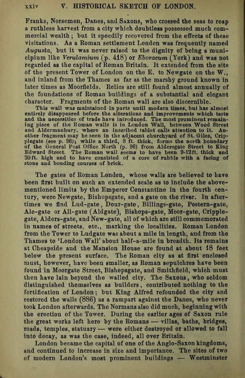 Franks, Norsemen, Danes, and Saxons, who crossed the seas to reap a ruthless harvest from a city which douhtless possessed much com- mercial wealth ; hut it speedily recovered from the effects of these visitations. As a Roman settlement London was frequently named Augusta^ hut it was never raised to the dignity of being a muni- cipium like Verulamium (p. 418) or Eboracum (York) and was not regarded as the capital of Roman Britain. It extended from the site of the present Tower of London on the E. to Newgate on the W., and inland from the Thames as far as the marshy ground known in later times as Moorflelds. Relics are still found almost annually of the foundations of Roman buildings of a substantial and elegant character. Fragments of the Roman wall are also discernible. This wall was maintained in parts until modern times, but has almost entirely disappeared before the alterations and improvements which taste and the necessities of trade have introduced. The most prominent remain- ing piece of the Roman walls is in London Wall, between Wood Street and Aldermanbury, where an inscribed tablet calls attention to it. An- other fragment may be seen in the adjacent churchyard of St. Giles, Crip- plegate (see p. 96); while a third, 8 ft. thick, forms the north boundary of the General Post Office North (p. 96) from Aldersgate Street to King Edward Street. The Roman wall seems to have been 9-12ft. thick and 20 ft. high and to have consisted of a core of rubble with a facing of stone and bonding courses of brick. The gates of Roman London^ whose walls are believed to have been first built on such an extended scale as to include the above- mentioned limits by the Emperor Constantine in the fourth cen- tury, were Newgate, Bishopsgate, and a gate on the river. In after- times we find Lud-gate, Dour-gate, Billings-gate, Postern-gate, Ale-gate or All-gate (Aldgate), Bishops-gate, Moor-gate, Cripple- gate, Alders-gate, and New-gate, all of which are still commemorated in names of streets, etc., marking the localities. Roman London from the Tower to Ludgate was about a mile in length, and from the Thames to ‘London Wall’ about half-a-mile in breadth. Its remains at Cheapside and the Mansion House are found at about 18 feet below the present surface. The Roman city as at first enclosed must, however, have been smaller, as Roman sepulchres have been found in Moorgate Street, Bishopsgate, and Smithfield, which must then have lain beyond the walled city. The Saxons, who seldom distinguished themselves as builders, contributed nothing to the fortification of London; but King Alfred refounded the city and restored the walls (886) as a rampart against the Danes, who never took London afterwards. The Normans also did much, beginning with the erection of the Tower. During the earlier ages of Saxon rule the great works left here by the Romans — villas, baths, bridges, roads, temples, statuary— were either destroyed or allowed to fall into decay, as was the case, indeed, all over Britain. London became the capital of one of the Anglo-Saxon kingdoms, and continued to increase in size and importance. The sites of two of modern London’s most prominent buildings — Westminster