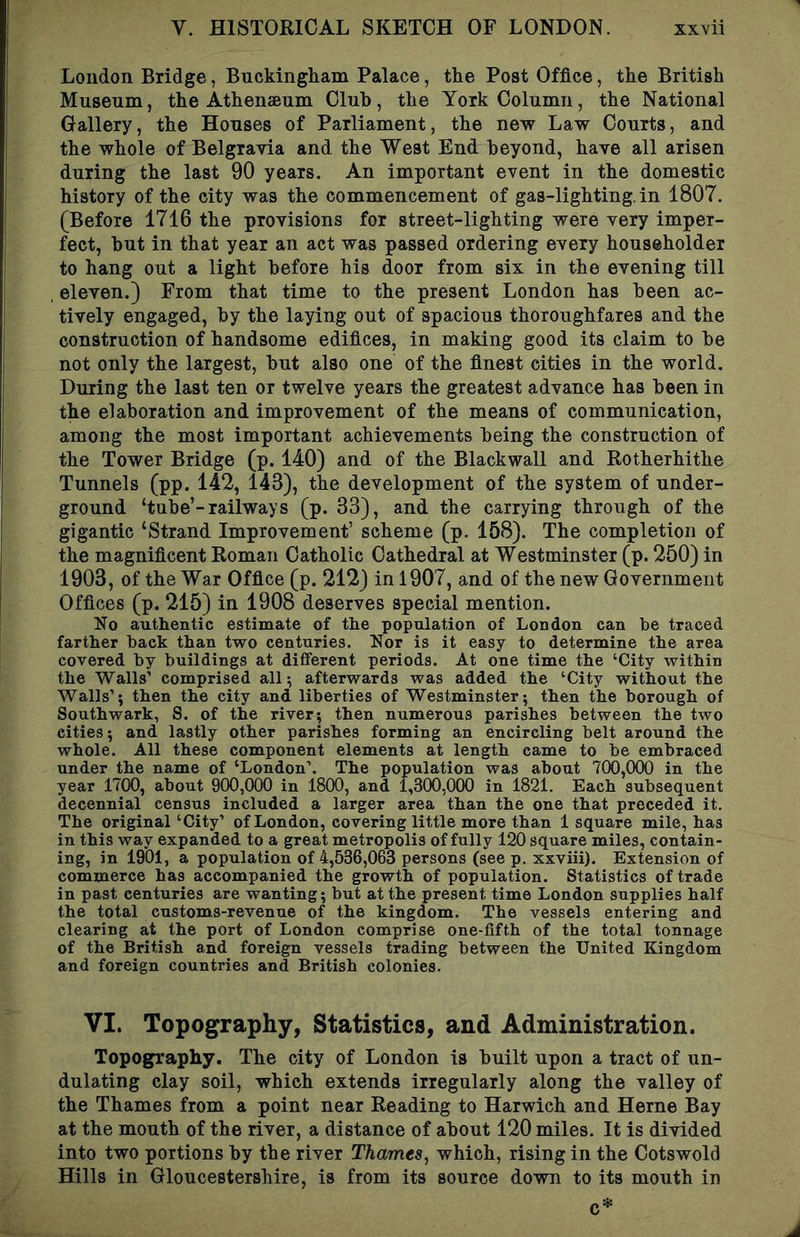 London Bridge, Buckingham Palace, the Post Office, the British Museum, the Athenaeum Cluh, the York Column, the National Gallery, the Houses of Parliament, the new Law Courts, and the whole of Belgravia and the West End beyond, have all arisen during the last 90 years. An important event in the domestic history of the city was the commencement of gas-lighting, in 1807. (Before 1716 the provisions for street-lighting were very imper- fect, hut in that year an act was passed ordering every householder to hang out a light before his door from six in the evening till eleven.) From that time to the present London has been ac- tively engaged, by the laying out of spacious thoroughfares and the construction of handsome edifices, in making good its claim to be not only the largest, but also one of the finest cities in the world. During the last ten or twelve years the greatest advance has been in the elaboration and improvement of the means of communication, among the most important achievements being the construction of the Tower Bridge (p. 140) and of the Blackwall and Rotherhithe Tunnels (pp. 142, 143), the development of the system of under- ground ‘tube’-railways (p. 33), and the carrying through of the gigantic ‘Strand Improvement’ scheme (p. 158). The completion of the magnificent Roman Catholic Cathedral at Westminster (p. 250) in 1903, of the War Office (p. 212) in 1907, and of the new Government Offices (p. 215) in 1908 deserves special mention. No authentic estimate of the population of London can he traced farther hack than two centuries. Nor is it easy to determine the area covered by buildings at different periods. At one time the ‘City within the Walls’ comprised all; afterwards was added the ‘City without the Walls’; then the city and liberties of Westminster; then the borough of Southwark, S. of the river; then numerous parishes between the two cities; and lastly other parishes forming an encircling belt around the whole. All these component elements at length came to be embraced under the name of ‘London’. The population was about 700,000 in the year 1700, about 900,000 in 1800, and 1,300,000 in 1821. Each subsequent decennial census included a larger area than the one that preceded it. The original ‘City’ of London, covering little more than 1 square mile, has in this way expanded to a great metropolis of fully 120 square miles, contain- ing, in 1901, a population of 4,536,063 persons (see p. xxviii). Extension of commerce has accompanied the growth of population. Statistics of trade in past centuries are wanting; but at the present time London supplies half the total customs-revenue of the kingdom. The vessels entering and clearing at the port of London comprise one-fifth of the total tonnage of the British and foreign vessels trading between the United Kingdom and foreign countries and British colonies. VI. Topography, Statistics, and Administration. Topography. The city of London is built upon a tract of un- dulating clay soil, which extends irregularly along the valley of the Thames from a point near Reading to Harwich and Herne Bay at the mouth of the river, a distance of about 120 miles. It is divided into two portions by the river Thames, which, rising in the Cotswold Hills in Gloucestershire, is from its source down to its mouth in