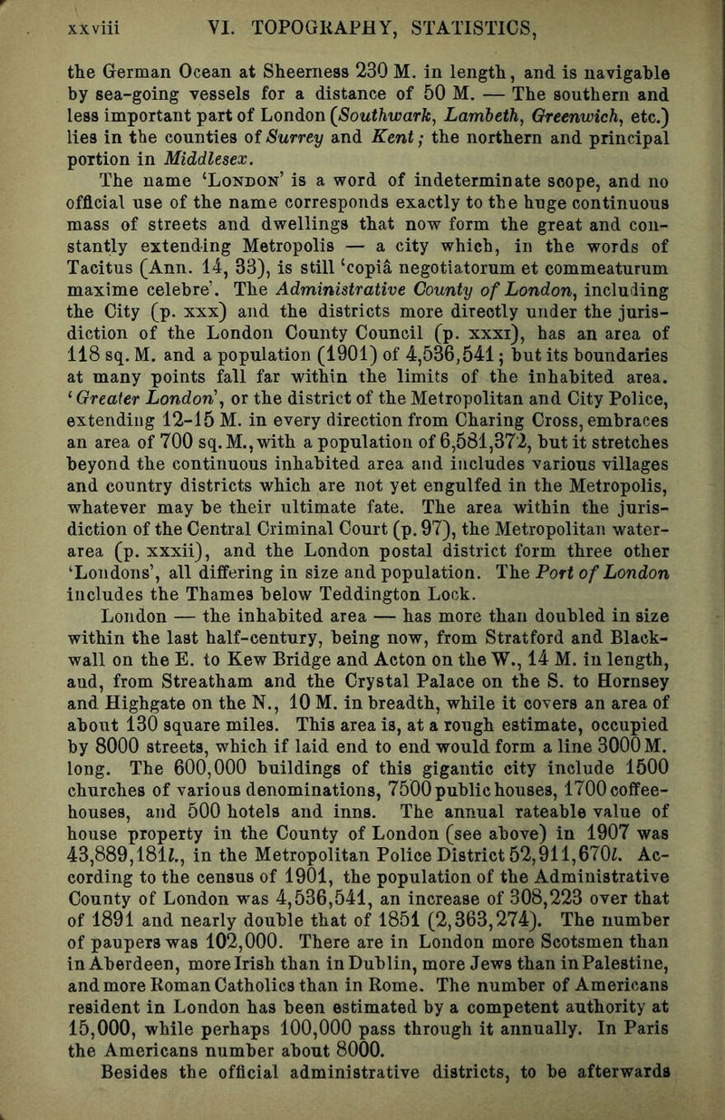 the German Ocean at Sheerness 230 M. in length, and is navigable by sea-going vessels for a distance of 50 M. — The southern and less important part of London (^Southwark, Lamleth, Greenwich^ etc.) lies in tbe counties of Surrey and Kent; the northern and principal portion in Middlesex. The name ‘London’ is a word of indeterminate scope, and no official use of the name corresponds exactly to the huge continuous mass of streets and dwellings that now form the great and con- stantly extending Metropolis — a city which, in the words of Tacitus (Ann. 14, 33), is still ‘copia negotiatorum et commeaturum maxime celebre’. The Administrative County of London., including the City (p. xxx) and the districts more directly under the juris- diction of the London County Council (p. xxxi), has an area of 118 sq. M. and a population (1901) of 4,536,541; but its boundaries at many points fall far within the limits of the inhabited area. ‘ Greater London', or the district of the Metropolitan and City Police, extending 12-15 M. in every direction from Charing Cross, embraces an area of 700 sq.M.,with a population of 6,581,372, but it stretches beyond the continuous inhabited area and includes various villages and country districts which are not yet engulfed in the Metropolis, whatever may be their ultimate fate. The area within the juris- diction of the Central Criminal Court (p. 97), the Metropolitan water- area (p. xxxii), and the London postal district form three other ‘Londons’, all differing in size and population. The Port of London includes the Thames below Teddington Lock. London — the inhabited area — has more than doubled in size within the last half-century, being now, from Stratford and Black- wall on the E. to Kew Bridge and Acton on the W., 14 M. in length, aud, from Streatham and the Crystal Palace on the S. to Hornsey and Highgate on the N., 10 M. in breadth, while it covers an area of about 130 square miles. This area is, at a rough estimate, occupied by 8000 streets, which if laid end to end would form a line 3000 M. long. The 600,000 buildings of this gigantic city include 1500 churches of various denominations, 7500 public houses, 1700 coffee- houses, and 500 hotels and inns. The annual rateable value of house property in the County of London (see above) in 1907 was 43,889,181L, in the Metropolitan Police District 52,911,670L Ac- cording to the census of 1901, the population of the Administrative County of London was 4,536,541, an increase of 308,223 over that of 1891 and nearly double that of 1851 (2,363,274). The number of paupers was 102,000. There are in London more Scotsmen than in Aberdeen, more Irish than in Dublin, more Jews than inPalestine, and more Roman Catholics than in Rome. The number of Americans resident in London has been estimated by a competent authority at 15,000, while perhaps 100,000 pass through it annually. In Paris the Americans number about 8000. Besides the official administrative districts, to be afterwards